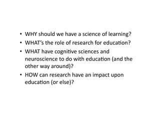 •  WHY should we have a science of learning? 
•  WHAT’s the role of research for educa4on? 
•  WHAT have cogni4ve sciences and 
   neuroscience to do with educa4on (and the 
   other way around)?  
•  HOW can research have an impact upon 
   educa4on (or else)?  
 