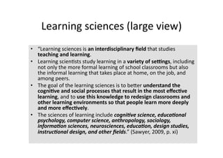 Learning sciences (large view) 
•  “Learning sciences is an interdisciplinary ﬁeld that studies 
   teaching and learning.  
•  Learning scien4sts study learning in a variety of se=ngs, including 
   not only the more formal learning of school classrooms but also 
   the informal learning that takes place at home, on the job, and 
   among peers.  
•  The goal of the learning sciences is to beTer understand the 
   cogni?ve and social processes that result in the most eﬀec?ve 
   learning, and to use this knowledge to redesign classrooms and 
   other learning environments so that people learn more deeply 
   and more eﬀec?vely.  
•  The sciences of learning include cogni&ve science, educa&onal 
   psychology, computer science, anthropology, sociology, 
   informa&on sciences, neurosciences, educa&on, design studies, 
   instruc&onal design, and other ﬁelds.” (Sawyer, 2009, p. xi) 
 