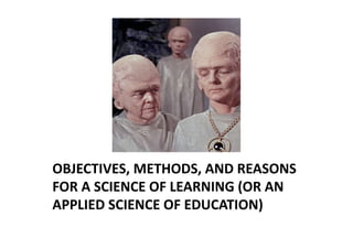 OBJECTIVES, METHODS, AND REASONS 
FOR A SCIENCE OF LEARNING (OR AN 
APPLIED SCIENCE OF EDUCATION) 
 