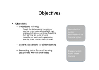 Objec4ves 
•  Objec?ves:  
   –  Understand learning 
       •  Exploit the beTer comprehension of          Neutral vision: 
          learning processes made available by a      design 
          large pool of sciences, without forge[ng 
          that learning is a social process           environments for 
       •  Use diﬀerent methods for evalua4ng          learning beTer 
          learning environments and outcomes 

   –  Build the condi4ons for beTer learning  

   –  Promo4ng beTer forms of learning                Engaged vision: 
      (adapted to XXI century needs)                  foster beTer 
                                                      learning 
 