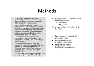 Methods 
•    « The golden standard of scien4ﬁc                •    A general aim of objec4vity and 
     methodology is the experimental design, in            of understanding 
     which students are randomly assigned to 
     diﬀerent learning environments.                        –  What works 
•    Many educa4on studies are  quasi‐                      –  Why it works 
     experimental … they iden4fy two exis4ng          Vs. the dominion of intui4on and 
     classrooms that seem to be iden4cal in every         tradi4on 
     way, ans use one teaching method in one 
     classroom, a diﬀerent teching method in 
     another classroom, and analyze which 
     students learn more and beTer. 
•    … learning scien4sts have drawn on               •    Experimental: randomized, 
     ethnography … ethnomethodology and                    controlled trials 
     conversa4on analysis … and sociocultural         •    Quasi‐experimental: 
     anthropology… » 
•    « Many learning scien4sts study the 
                                                           correla4onal studies 
     moment‐to‐moment processes of learning,          •    Longitudinal studies 
     typically by gathering large amonts of           •    Qualita4ve observa4ons 
     videotape data, and they use a range of 
     methodoloies … known as interac4on 
     analysis … » 
•    « … learning scien4sts also study longer term 
     learning … » (Sawyer, 2009, p. 13‐14) 
 