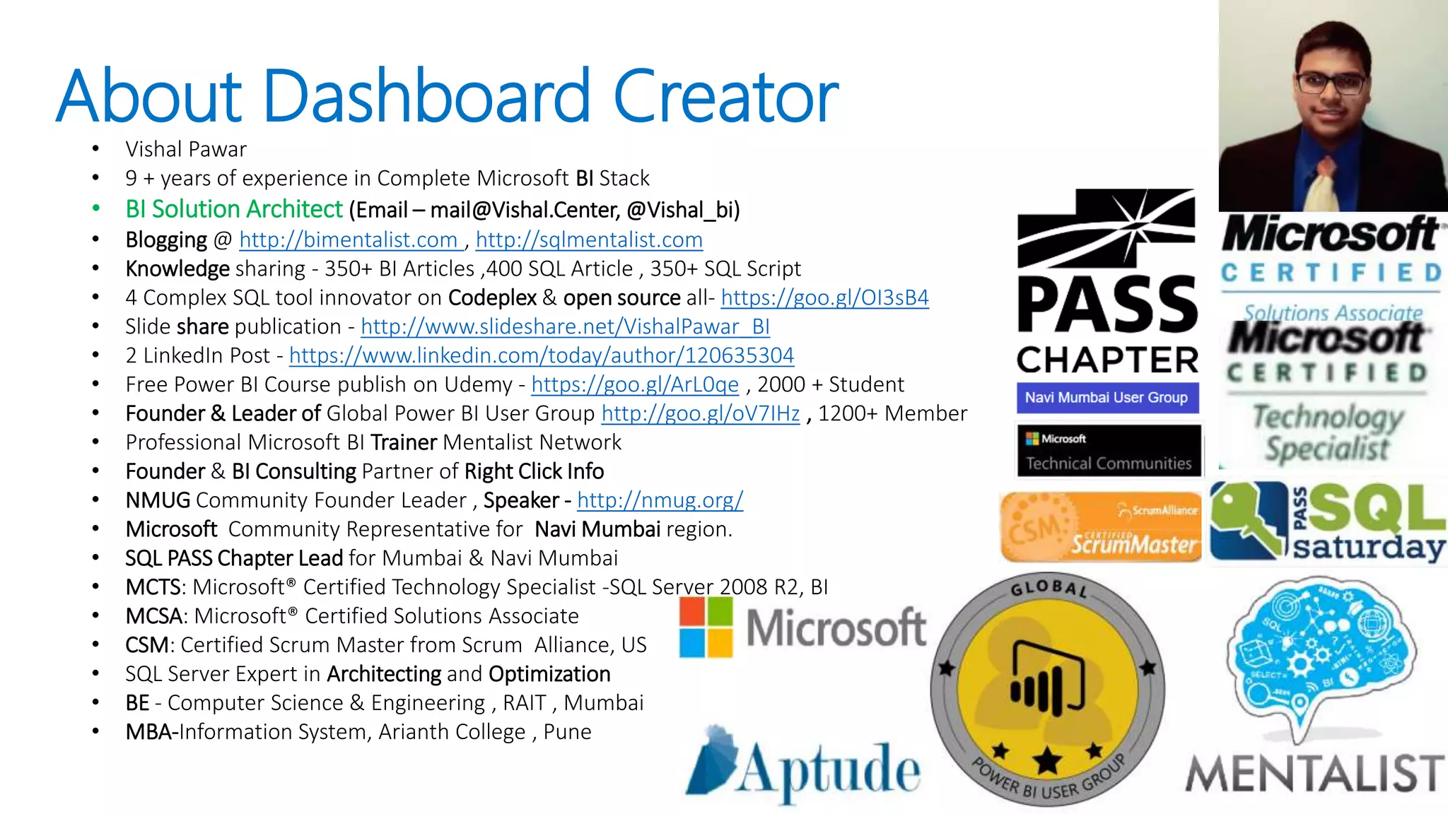 About Dashboard Creator• Vishal Pawar
• 9 + years of experience in Complete Microsoft BI Stack
• BI Solution Architect (Email – mail@Vishal.Center, @Vishal_bi)
• Blogging @ http://bimentalist.com , http://sqlmentalist.com
• Knowledge sharing - 350+ BI Articles ,400 SQL Article , 350+ SQL Script
• 4 Complex SQL tool innovator on Codeplex & open source all- https://goo.gl/OI3sB4
• Slide share publication - http://www.slideshare.net/VishalPawar_BI
• 2 LinkedIn Post - https://www.linkedin.com/today/author/120635304
• Free Power BI Course publish on Udemy - https://goo.gl/ArL0qe , 2000 + Student
• Founder & Leader of Global Power BI User Group http://goo.gl/oV7IHz , 1200+ Member
• Professional Microsoft BI Trainer Mentalist Network
• Founder & BI Consulting Partner of Right Click Info
• NMUG Community Founder Leader , Speaker - http://nmug.org/
• Microsoft Community Representative for Navi Mumbai region.
• SQL PASS Chapter Lead for Mumbai & Navi Mumbai
• MCTS: Microsoft® Certified Technology Specialist -SQL Server 2008 R2, BI
• MCSA: Microsoft® Certified Solutions Associate
• CSM: Certified Scrum Master from Scrum Alliance, US
• SQL Server Expert in Architecting and Optimization
• BE - Computer Science & Engineering , RAIT , Mumbai
• MBA-Information System, Arianth College , Pune
 