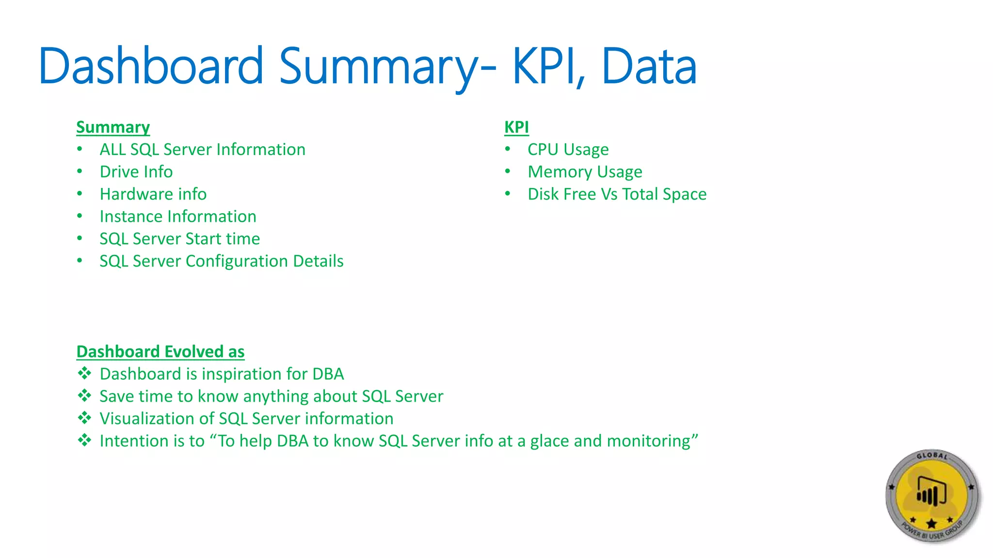 Dashboard Summary- KPI, Data
Summary
• ALL SQL Server Information
• Drive Info
• Hardware info
• Instance Information
• SQL Server Start time
• SQL Server Configuration Details
KPI
• CPU Usage
• Memory Usage
• Disk Free Vs Total Space
Dashboard Evolved as
 Dashboard is inspiration for DBA
 Save time to know anything about SQL Server
 Visualization of SQL Server information
 Intention is to “To help DBA to know SQL Server info at a glace and monitoring”
 