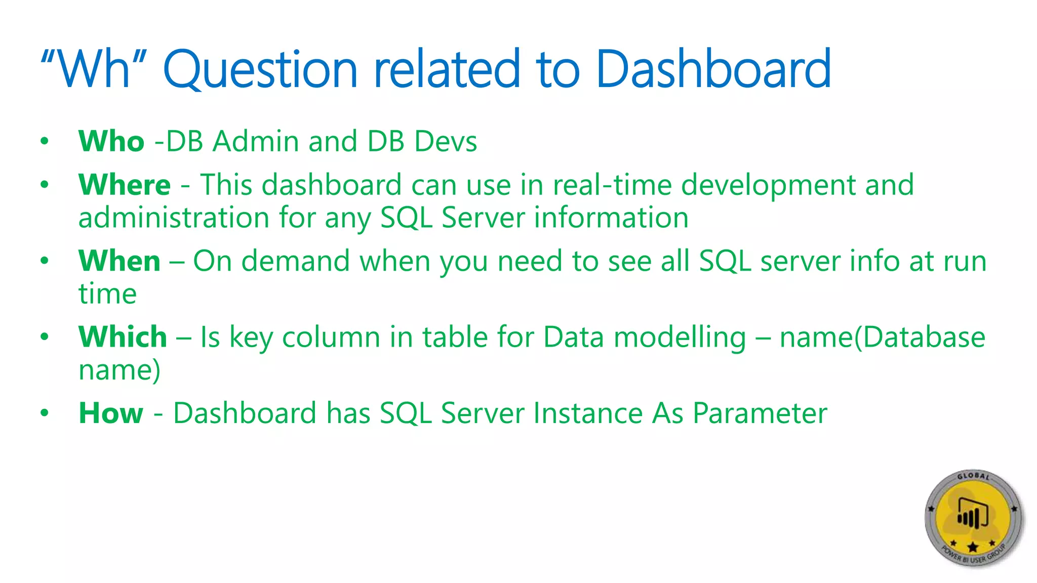 “Wh” Question related to Dashboard
• Who -DB Admin and DB Devs
• Where - This dashboard can use in real-time development and
administration for any SQL Server information
• When – On demand when you need to see all SQL server info at run
time
• Which – Is key column in table for Data modelling – name(Database
name)
• How - Dashboard has SQL Server Instance As Parameter
 