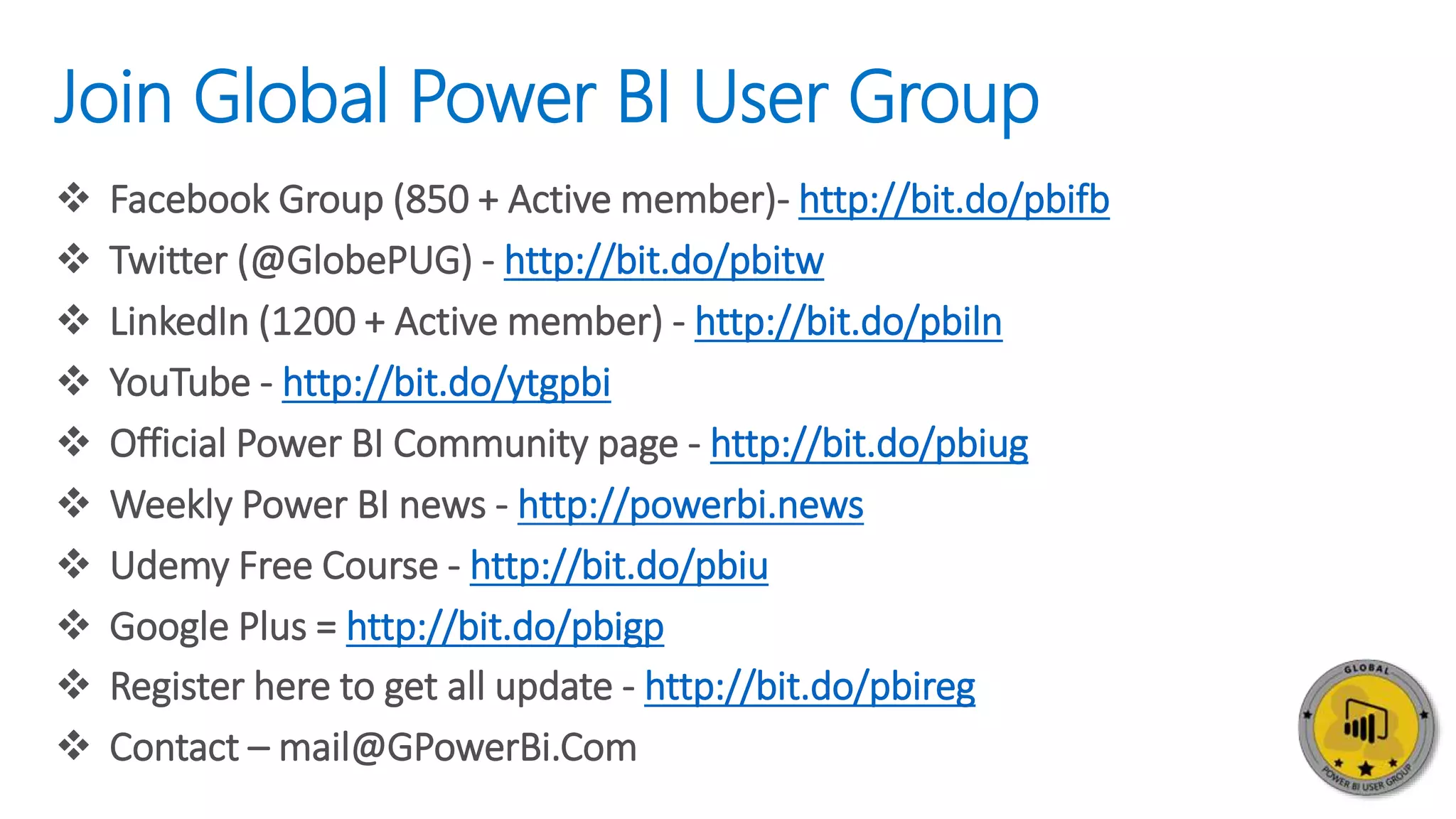 Join Global Power BI User Group
 Facebook Group (850 + Active member)- http://bit.do/pbifb
 Twitter (@GlobePUG) - http://bit.do/pbitw
 LinkedIn (1200 + Active member) - http://bit.do/pbiln
 YouTube - http://bit.do/ytgpbi
 Official Power BI Community page - http://bit.do/pbiug
 Weekly Power BI news - http://powerbi.news
 Udemy Free Course - http://bit.do/pbiu
 Google Plus = http://bit.do/pbigp
 Register here to get all update - http://bit.do/pbireg
 Contact – mail@GPowerBi.Com
 