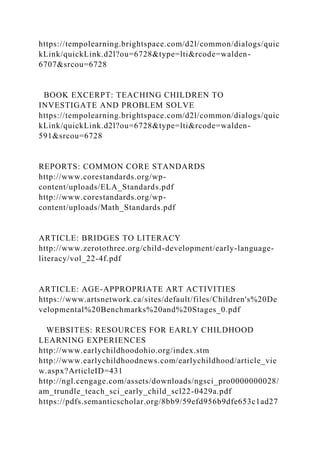 https://tempolearning.brightspace.com/d2l/common/dialogs/quic
kLink/quickLink.d2l?ou=6728&type=lti&rcode=walden-
6707&srcou=6728
BOOK EXCERPT: TEACHING CHILDREN TO
INVESTIGATE AND PROBLEM SOLVE
https://tempolearning.brightspace.com/d2l/common/dialogs/quic
kLink/quickLink.d2l?ou=6728&type=lti&rcode=walden-
591&srcou=6728
REPORTS: COMMON CORE STANDARDS
http://www.corestandards.org/wp-
content/uploads/ELA_Standards.pdf
http://www.corestandards.org/wp-
content/uploads/Math_Standards.pdf
ARTICLE: BRIDGES TO LITERACY
http://www.zerotothree.org/child-development/early-language-
literacy/vol_22-4f.pdf
ARTICLE: AGE-APPROPRIATE ART ACTIVITIES
https://www.artsnetwork.ca/sites/default/files/Children's%20De
velopmental%20Benchmarks%20and%20Stages_0.pdf
WEBSITES: RESOURCES FOR EARLY CHILDHOOD
LEARNING EXPERIENCES
http://www.earlychildhoodohio.org/index.stm
http://www.earlychildhoodnews.com/earlychildhood/article_vie
w.aspx?ArticleID=431
http://ngl.cengage.com/assets/downloads/ngsci_pro0000000028/
am_trundle_teach_sci_early_child_scl22-0429a.pdf
https://pdfs.semanticscholar.org/8bb9/59efd956b9dfe653c1ad27
 