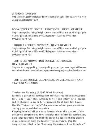 c873d2901120dd.pdf
http://www.earlychildhoodnews.com/earlychildhood/article_vie
w.aspx?ArticleID=229
BOOK EXCERPT: SOCIAL EMOTIONAL DEVELOPMENT
https://tempolearning.brightspace.com/d2l/common/dialogs/quic
kLink/quickLink.d2l?ou=6728&type=lti&rcode=walden-
592&srcou=6728
BOOK EXCERPT: PHYSICAL DEVELOPMENT
https://tempolearning.brightspace.com/d2l/common/dialogs/quic
kLink/quickLink.d2l?ou=6728&type=lti&rcode=walden-
593&srcou=6728
ARTICLE: PROMOTING SOCIAL/EMOTIONAL
DEVELOPMENT
http://nieer.org/policy-issue/policy-report-promoting-childrens-
social-and-emotional-development-through-preschool-education
ARTICLE: SOCIAL-EMOTIONAL DEVELOPMENT AND
STATE STANDARDS
Curriculum Planning (EP002 Work Product)
Identify a preschool setting that provides educational programs
for 3- and 4-year-olds. Arrange to visit and interview a teacher
and to observe in his or her classroom for at least two hours.
Use the “Interview Guide” document to inform your questions
during your scheduled interview.
Keeping in mind all you have learned about the context of the
preschool program and the standards that inform its curriculum,
plan three learning experiences around a central theme chosen
in collaboration with the teacher you interview. Use the
template provided in the “Learning Experience Plan Template”
 