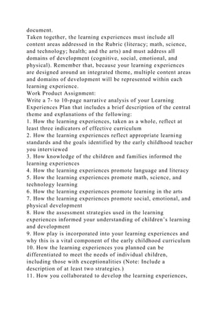 document.
Taken together, the learning experiences must include all
content areas addressed in the Rubric (literacy; math, science,
and technology; health; and the arts) and must address all
domains of development (cognitive, social, emotional, and
physical). Remember that, because your learning experiences
are designed around an integrated theme, multiple content areas
and domains of development will be represented within each
learning experience.
Work Product Assignment:
Write a 7- to 10-page narrative analysis of your Learning
Experiences Plan that includes a brief description of the central
theme and explanations of the following:
1. How the learning experiences, taken as a whole, reflect at
least three indicators of effective curriculum
2. How the learning experiences reflect appropriate learning
standards and the goals identified by the early childhood teacher
you interviewed
3. How knowledge of the children and families informed the
learning experiences
4. How the learning experiences promote language and literacy
5. How the learning experiences promote math, science, and
technology learning
6. How the learning experiences promote learning in the arts
7. How the learning experiences promote social, emotional, and
physical development
8. How the assessment strategies used in the learning
experiences informed your understanding of children’s learning
and development
9. How play is incorporated into your learning experiences and
why this is a vital component of the early childhood curriculum
10. How the learning experiences you planned can be
differentiated to meet the needs of individual children,
including those with exceptionalities (Note: Include a
description of at least two strategies.)
11. How you collaborated to develop the learning experiences,
 