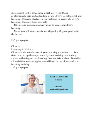Assessment is the process by which early childhood
professionals gain understanding of children’s development and
learning. Describe strategies you will use to assess children’s
learning. Consider how you will:
1. Utilize and document observation to assess children’s
learning.
1. Make sure all assessments are aligned with your goal(s) for
the lesson.
2–3 paragraphs
Closure
Learning Activities:
Closure is the conclusion of your learning experience. It is a
time to wrap up the experience by summarizing, reviewing,
and/or reflecting on the learning that has taken place. Describe
all activities and strategies you will use in the closure of your
learning activity.
1–2 paragraphs
 