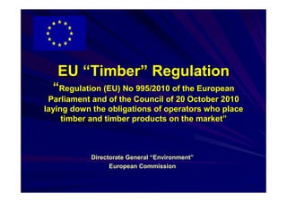 EU “Timber” Regulation
  “Regulation (EU) No 995/2010 of the European
 Parliament and of the Council of 20 October 2010
laying down the obligations of operators who place
     timber and timber products on the market”



           Directorate General “Environment”
                 European Commission

                                                     1
 