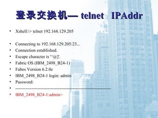 登录交换机—登录交换机— telnet IPAddrtelnet IPAddr
• Xshell:> telnet 192.168.129.205
• Connecting to 192.168.129.205:23...
• Connection established.
• Escape character is '^@]'.
• Fabric OS (IBM_2498_B24-1)
• Fabos Version 6.2.0e
• IBM_2498_B24-1 login: admin
• Password:
• -----------------------------------------------------------------
• IBM_2498_B24-1:admin>
 