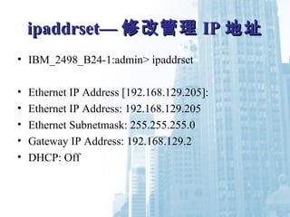 ipaddripaddrsetset—— 修改管理修改管理 IPIP 地址地址
• IBM_2498_B24-1:admin> ipaddrset
• Ethernet IP Address [192.168.129.205]:
• Ethernet IP Address: 192.168.129.205
• Ethernet Subnetmask: 255.255.255.0
• Gateway IP Address: 192.168.129.2
• DHCP: Off
 