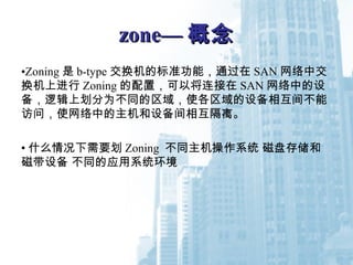 zone—zone— 概念概念
•Zoning 是 b-type 交换机的标准功能，通过在 SAN 网络中交
换机上进行 Zoning 的配置，可以将连接在 SAN 网络中的设
备，逻辑上划分为不同的区域，使各区域的设备相互间不能
访问，使网络中的主机和设备间相互隔离。
• 什么情况下需要划 Zoning 不同主机操作系统 磁盘存储和
磁带设备 不同的应用系统环境
 