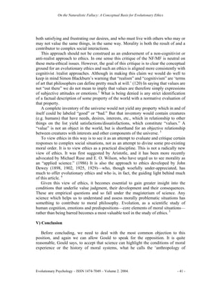 On the Naturalistic Fallacy: A Conceptual Basis for Evolutionary Ethics




both satisfying and frustrating our desires, and who must live with others who may or
may not value the same things, in the same way. Morality is both the result of and a
contributor to complex social interactions.
    This approach should not be construed as an endorsement of a non-cognitivist or
anti-realist approach to ethics. In one sense this critique of the NF/MF is neutral on
these meta-ethical issues. However, the goal of this critique is to clear the conceptual
ground for an evolutionary ethics and such an ethics is aligned more consistently with
cognitivist /realist approaches. Although in making this claim we would do well to
keep in mind Simon Blackburn’s warning that “realism” and “cognitivism” are ‘terms
of art that philosophers can define pretty much at will.’ (120) In saying that values are
not “out there” we do not mean to imply that values are therefore simply expressions
of subjective attitudes or emotions.2 What is being denied is any strict identification
of a factual description of some property of the world with a normative evaluation of
that property.
    A complete inventory of the universe would not yield any property which in and of
itself could be labeled “good” or “bad.” But that inventory would contain creatures
(e.g. humans) that have needs, desires, interests, etc., which in relationship to other
things on the list yield satisfactions/dissatisfactions, which constitute “values.” A
“value” is not an object in the world, but is shorthand for an objective relationship
between creatures with interests and other components of the universe. 3
    To view ethics in this way is to see it as an attempt to evaluate and critique certain
responses to complex social situations, not as an attempt to divine some pre-existing
moral order. It is to view ethics as a practical discipline. This is not a radically new
view of ethics. It was first suggested by Aristotle, and it has been more recently
advocated by Michael Ruse and E. O. Wilson, who have urged us to see morality as
an “applied science.” (1986) It is also the approach to ethics developed by John
Dewey (1898, 1902, 1925, 1929)—who, though woefully under-appreciated, has
much to offer evolutionary ethics and who is, in fact, the guiding light behind much
of this article. 4
    Given this view of ethics, it becomes essential to gain greater insight into the
conditions that underlie value judgment, their development and their consequences.
These are empirical questions and so fall under the magisterium of science. Any
science which helps us to understand and assess morally problematic situations has
something to contribute to moral philosophy. Evolution, as a scientific study of
human cognition, emotions and predispositions—core elements of moral situations—
rather than being barred becomes a most valuable tool in the study of ethics. 5

V) Conclusion

   Before concluding, we need to deal with the most common objection to this
position, and again we can allow Gould to speak for the opposition. It is quite
reasonable, Gould says, to accept that science can highlight the conditions of moral
experience or the history of moral systems, what he calls the ‘anthropology of




Evolutionary Psychology – ISSN 1474-7049 – Volume 2. 2004.                             - 41 -
 