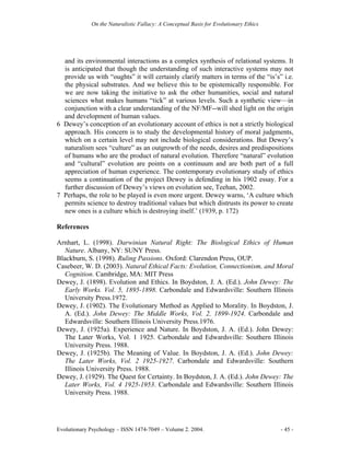 On the Naturalistic Fallacy: A Conceptual Basis for Evolutionary Ethics




  and its environmental interactions as a complex synthesis of relational systems. It
  is anticipated that though the understanding of such interactive systems may not
  provide us with “oughts” it will certainly clarify matters in terms of the “is’s” i.e.
  the physical substrates. And we believe this to be epistemically responsible. For
  we are now taking the initiative to ask the other humanities, social and natural
  sciences what makes humans “tick” at various levels. Such a synthetic view—in
  conjunction with a clear understanding of the NF/MF--will shed light on the origin
  and development of human values.
6 Dewey’s conception of an evolutionary account of ethics is not a strictly biological
  approach. His concern is to study the developmental history of moral judgments,
  which on a certain level may not include biological considerations. But Dewey’s
  naturalism sees “culture” as an outgrowth of the needs, desires and predispositions
  of humans who are the product of natural evolution. Therefore “natural” evolution
  and “cultural” evolution are points on a continuum and are both part of a full
  appreciation of human experience. The contemporary evolutionary study of ethics
  seems a continuation of the project Dewey is defending in his 1902 essay. For a
  further discussion of Dewey’s views on evolution see, Teehan, 2002.
7 Perhaps, the role to be played is even more urgent. Dewey warns, ‘A culture which
  permits science to destroy traditional values but which distrusts its power to create
  new ones is a culture which is destroying itself.’ (1939, p. 172)

References

Arnhart, L. (1998). Darwinian Natural Right: The Biological Ethics of Human
   Nature. Albany, NY: SUNY Press.
Blackburn, S. (1998). Ruling Passions. Oxford: Clarendon Press, OUP.
Casebeer, W. D. (2003). Natural Ethical Facts: Evolution, Connectionism, and Moral
   Cognition. Cambridge, MA: MIT Press
Dewey, J. (1898). Evolution and Ethics. In Boydston, J. A. (Ed.). John Dewey: The
   Early Works. Vol. 5, 1895-1898. Carbondale and Edwardsville: Southern Illinois
   University Press.1972.
Dewey, J. (1902). The Evolutionary Method as Applied to Morality. In Boydston, J.
   A. (Ed.). John Dewey: The Middle Works, Vol. 2, 1899-1924. Carbondale and
   Edwardsville: Southern Illinois University Press.1976.
Dewey, J. (1925a). Experience and Nature. In Boydston, J. A. (Ed.). John Dewey:
   The Later Works, Vol. 1 1925. Carbondale and Edwardsville: Southern Illinois
   University Press. 1988.
Dewey, J. (1925b). The Meaning of Value. In Boydston, J. A. (Ed.). John Dewey:
   The Later Works, Vol. 2 1925-1927. Carbondale and Edwardsville: Southern
   Illinois University Press. 1988.
Dewey, J. (1929). The Quest for Certainty. In Boydston, J. A. (Ed.). John Dewey: The
   Later Works, Vol. 4 1925-1953. Carbondale and Edwardsville: Southern Illinois
   University Press. 1988.




Evolutionary Psychology – ISSN 1474-7049 – Volume 2. 2004.                             - 45 -
 