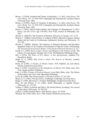 On the Naturalistic Fallacy: A Conceptual Basis for Evolutionary Ethics




Dewey, J. (1939a). Freedom and Culture. In Boydston, J. A. (Ed.). John Dewey: The
   Later Works, Vol. 13 1938-1939. Carbondale and Edwardsville: Southern Illinois
   University Press. 1988.
Dewey, J. (1939b). Theory of Valuation. In Boydston, J. A. (Ed.). John Dewey: The
   Later Works, Vol. 13 1938-1939. Carbondale and Edwardsville: Southern Illinois
   University Press. 1988.
Dewey, J. (1945). Ethical Subject-Matter and Language. In Morgenbesser, S. (Ed.).
   Dewey and His Critics (pp. 676-687). New York: Journal of Philosophy, Inc.
   1977.
diCarlo, C. (2002/03). The Evolution of Morality. Humanist in Canada. 143: 12-19.
diCarlo, C. (2000a) Critical Notice of Anthony O'Hear's Beyond Evolution: Human
   Nature and the Limits of Evolutionary Explanation. Biology and Philosophy, 16:
   117-130.
diCarlo, C. (2000b). Abstract: The Influence of Selection Pressures and Secondary
   Epigenetic Rules on the Cognitive Development of Specific Forms of Reasoning.
   The Journal of Consciousness Studies: Consciousness Research Abstracts. p. 137
Gould, S. J. (1999). Rocks of Ages: Science and Religion in the Fullness of Life. The
   Library of Contemporary Thought. New York: The Ballantine Publishing Group.
Hill, J. (1976). The Ethics of G.E. Moore: A New Interpretation. Amherst, NY:
   Prometheus Books.
Hinde, R. A. (2002). Why Good is Good: The Sources of Morality. London:
   Routledge.
Hume, D. (1740). A Treatise of Human Nature. P.H. Nidditch, ed. 2nd edition.
   Oxford: Oxford University Press.
Kant, I. (1785). Groundwork of the Metaphysics of Morals. H.J. Paton, trans. New
   York: Harper and Row Publishers.
Kant, I. (1788). Critique of Practical Reason. Lewis Beck White, trans. The Library
   of the Liberal Arts. New York: Macmillan Publishing.
Levin, M. (1984). Why Homosexuality is Abnormal, Monist. 67: 251-283.
Moore, G. E. (1903). Principia Ethica. Cambridge: Cambridge University Press.
Regan, T. (1986). Bloomsbury’s Prophet. Philadelphia: Temple University Press.
Ruse, M. and Wilson, E. O. (1986). Moral Philosophy as Applied Science.
   Philosophy, 61: 173-192.
Teehan, J. (2002). Evolution and Ethics: The Huxley/Dewey Exchange. The Journal
   of Speculative Philosophy, 16: 225-238.
Teehan, J. (2003). Kantian Ethics: After Darwin. Zygon, 38: 49-60.
Warnock, M. (1978). Ethics Since 1900. Oxford: Oxford University Press.




Evolutionary Psychology – ISSN 1474-7049 – Volume 2. 2004.                             - 46 -
 