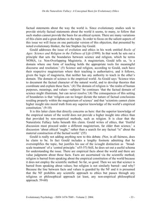 On the Naturalistic Fallacy: A Conceptual Basis for Evolutionary Ethics




factual statements about the way the world is. Since evolutionary studies seek to
provide strictly factual statements about the world it seems, to many, to follow that
such studies cannot provide the basis for an ethical system. There are many variations
of this claim and a great debate on the topic. In order to focus on the salient aspects of
this issue we will focus on one particular version of this objection, that presented by
noted evolutionary thinker, the late Stephen Jay Gould.
    Gould addresses the issue of evolution and ethics in his work entitled Rocks of
Ages: Science and Religion in the Fullness of Life (1999). In that work he sets out a
principle that sets the boundaries between science and religion, which he terms
NOMA, i.e. Non-Overlapping Magisteria. A magisterium, Gould tells us, ‘is a
domain where one form of teaching holds the appropriate tools for meaningful
discourse and resolution.’ (5) Science and religion, according to Gould, each have
their respective magisterium where their teaching is authoritative, and it follows,
given the logic of magisteria, that neither has any authority to teach in the other’s
domain. The domain of science is the empirical world. As Gould says ‘Science tries
to document the factual character of the natural world, and to develop theories that
coordinate and explain these facts.’ (4) The domain of religion is ‘the realm of human
purposes, meanings, and values—subjects’ he continues ‘that the factual domain of
science might illuminate, but can never resolve.’(4) The consequences of this setting
of boundaries is that ‘religion can no longer dictate the nature of factual conclusions
residing properly within the magisterium of science’ and that ‘scientists cannot claim
higher insight into moral truth from any superior knowledge of the world’s empirical
constitution.’ (9-10)
    It is this latter claim that directly concerns us here: that the superior knowledge of
the empirical nature of the world does not provide a higher insight into ethics than
that provided by non-empirical methods, such as religion. It is clear that the
Naturalistic Fallacy lurks beneath this claim. Gould writes of ethics, that ‘fruitful
discussion must proceed under a different magisterium, far older than science,’ a
discussion ‘about ethical “ought,” rather than a search for any factual “is” about the
material construction of the factual world.’ (55)
    Gould is really not adding anything new to this debate. (Nor, in all fairness, does
he claim to be. In fact Gould includes a lengthy footnote admitting that he
oversimplifies the topic, but justifies his use of the is/ought distinction as ‘broad-
scale treatment’ of a ‘central principle.’ n55-57) Still, he does set out a useful schema
for understanding the issue. There are empirical facts about the world and there are
value judgments about those facts. Facts are ascertained via the scientific method;
religion is barred from speaking about the empirical constitution of the world because
it does not employ the scientific method. So far, so good. Then we see that science is
barred from speaking about values; but religion is not similarly barred—and why?
Because the line between facts and values is guarded by the NF and it is presumed
that the NF prohibits any scientific approach to ethics but passes through any
religious or philosophical approach (at least, any non-empirical philosophical
approach. 59-60)




Evolutionary Psychology – ISSN 1474-7049 – Volume 2. 2004.                             - 33 -
 