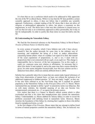 On the Naturalistic Fallacy: A Conceptual Basis for Evolutionary Ethics




   It is here that we see a confusion which needs to be addressed to fully appreciate
the role of the NF in ethical theory. While it is true that the NF does prohibit a certain
scientific approach to ethics, it does not follow that it prohibits any scientific
approach. Furthermore, a deeper reading of the NF shows that it does not allow all
religious or philosophical approaches to ethics, but places a constraint on this
magisterium, as well. The thesis here is that once this confusion is cleared away we
will see that not only is an evolutionary approach to ethics permissible, but it may in
fact be indispensable. In order to justify this final claim we must first delve into the
NF.

II) Understanding the Naturalistic Fallacy

   We find the first historical reference to the Naturalistic Fallacy in David Hume’s
Treatise of Human Nature in which he states:

   In every system of morality, which I have hitherto met with, I have always
   remark’d, that the author proceeds for some time in the ordinary way of
   reasoning, and establishes the being of a God, or makes observations
   concerning human affairs: when of a sudden I am supriz’d to find, that instead
   of the usual copulations of propositions, is, and is not, I meet with no
   propositions that is not connected with an ought, or an ought not. This change is
   imperceptible; but is, however, of the last consequence. For as this ought, or
   ought not, expresses some new relation or affirmation, ‘tis necessary that it
   shou’d be observ’d and explain’d; and at the same time that a reason should be
   given, for what seems altogether inconceivable, how this new relation can be a
   deduction from others, which are entirely different from it. (469)

Scholars have generally taken this to mean that one cannot make logical inferences of
value from observations of natural facts—at least, not without the inclusion of an
additional (suppressed or hidden) premise. “Is” does not imply “ought”, as they say.
It has also been referred to as the Fact/Value Gap, but it reached its greatest
popularity as the Naturalistic Fallacy in the Principia Ethica of G. E. Moore. Moore
maintained that any attempt to define “good” in naturalistic terms was fallacious. But
as with many scholars, the intended meaning of an idea can become lost,
misrepresented, caricatured, etc., if we ignore the primary sources.
   Few realize that there is a feature in Moore's ethical system which is often
overlooked and that is his claim that metaphysicians also commit the naturalistic
fallacy. Understandably so, Moore dubbed his famous fallacy in order to reveal the
problems associated with defining Good in naturalistic terms. However, Moore
stretches the boundaries of this fallacy by claiming that it applies to those who define
Good in metaphysical terms, as well.
   In the first chapter of his Principia, Moore states that any attempt to define Good
in terms of natural properties commits the naturalistic fallacy. This, he believed, was




Evolutionary Psychology – ISSN 1474-7049 – Volume 2. 2004.                             - 34 -
 
