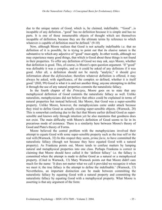 On the Naturalistic Fallacy: A Conceptual Basis for Evolutionary Ethics




due to the unique nature of Good, which is, he claimed, indefinable. ‘“Good”...is
incapable of any definition...“good” has no definition because it is simple and has no
parts. It is one of those innumerable objects of thought which are themselves
incapable of definition, because they are the ultimate terms by reference to which
whatever is capable of definition must be defined.’ (9-10)
    Now, although Moore realizes that Good is not actually indefinable i.e. that no
definition of it is possible, he is trying to point out that its elusive nature is the
substantive to which any adjective of “good” must apply. In other words, although we
may experience many good things, that which is Good about these things is not found
in their properties. To offer any definition of Good we may ask, says Moore, whether
that definition is good. This, of course, is Moore's open question argument. ‘If “good”
was definable it was a complex, and so it could be asked of any definiens if it was
good. After all, a definition should not be merely "analytic," it should give
information about the definiendum; therefore whatever definition is offered, it may
always be asked, with significance, of the complex so defined, whether it is itself
good.’ (Hill, 99) Good is what it is and not another thing; anyone attempting to define
it through the use of any natural properties commits the naturalistic fallacy.
    In the fourth chapter of the Principia, Moore goes on to state that any
metaphysical definition of Good commits the naturalistic fallacy as well. Unlike
naturalists, metaphysicians did not believe that ethics could be explained in terms of
natural properties but instead believed, like Moore, that Good was a super-sensible
property. Unlike Moore, however, the metaphysicians came under attack because
they tried to define Good as actually existing super-sensible objects. (Warnock, 28)
This is somewhat confusing due to the fact that Moore earlier defined Good as super-
sensible and known only through intuition yet he also maintains that goodness does
not exist. The main difficulty with Moore's definition of Good seems to lie in its
precarious mode of existence. There is a similarity here between Moore's theory of
Good and Plato's theory of Forms.
    Moore believed the central problem with the metaphysicians involved their
attempt to equate Good with some super-sensible property such as the true self or the
real will.(Warnock, 32) In this respect they seem, prima facie, to have committed the
naturalistic fallacy (though not because they have equated Good with a natural
property). As Frankena points out, Moore tends to confuse matters by lumping
natural and metaphysical properties into one class. Perhaps Frankena is correct in
claiming that Moore should have called it the ‘definist fallacy’ i.e. the fallacy is
committed when the attempt is made to define Good as a natural or a metaphysical
property. (Cited in Warnock, 13) Mary Warnock points out that Moore didn't care
much for the name: ‘It does not matter what we call it provided we recognize it when
we meet it; the true fallacy is the attempt to define the indefinable.’ (Warnock, 13)
Nevertheless, an important distinction can be made between committing the
naturalistic fallacy by equating Good with a natural property and committing the
naturalistic fallacy by equating Good with a metaphysical property. What Moore is
asserting is that any argument of the form:




Evolutionary Psychology – ISSN 1474-7049 – Volume 2. 2004.                             - 35 -
 