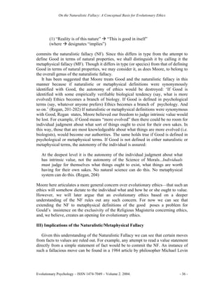 On the Naturalistic Fallacy: A Conceptual Basis for Evolutionary Ethics




        (1) “Reality is of this nature” “This is good in itself”
        (where designates “implies”)

commits the naturalistic fallacy (NF). Since this differs in type from the attempt to
define Good in terms of natural properties, we shall distinguish it by calling it the
metaphysical fallacy (MF). Though it differs in type (or species) from that of defining
Good in terms of natural properties, we may consider it, as does Moore, to belong to
the overall genus of the naturalistic fallacy.
   It has been suggested that Moore treats Good and the naturalistic fallacy in this
manner because if naturalistic or metaphysical definitions were synonymously
identified with Good, the autonomy of ethics would be destroyed: ‘If Good is
identified with some empirically verifiable biological tendency (say, what is more
evolved) Ethics becomes a branch of biology. If Good is defined in psychological
terms (say, whatever anyone prefers) Ethics becomes a branch of psychology. And
so on.’ (Regan, 201-202) If naturalistic or metaphysical definitions were synonymous
with Good, Regan states, Moore believed our freedom to judge intrinsic value would
be lost. For example, if Good means “more evolved” then there could be no room for
individual judgment about what sort of things ought to exist for their own sakes. In
this way, those that are most knowledgeable about what things are more evolved (i.e.
biologists), would become our authorities. The same holds true if Good is defined in
psychological or metaphysical terms. If Good is not defined in either naturalistic or
metaphysical terms, the autonomy of the individual is assured:

   At the deepest level it is the autonomy of the individual judgment about what
   has intrinsic value, not the autonomy of the Science of Morals...Individuals
   must judge for themselves what things ought to exist, what things are worth
   having for their own sakes. No natural science can do this. No metaphysical
   system can do this. (Regan, 204)

Moore here articulates a more general concern over evolutionary ethics—that such an
ethics will somehow dictate to the individual what and how he or she ought to value.
However, we will later argue that an evolutionary ethics based on a deeper
understanding of the NF rules out any such concern. For now we can see that
extending the NF to metaphysical definitions of the good poses a problem for
Gould’s insistence on the exclusivity of the Religious Magisteria concerning ethics,
and, we believe, creates an opening for evolutionary ethics.

III) Implications of the Naturalistic/Metaphysical Fallacy

   Given this understanding of the Naturalistic Fallacy we can see that certain moves
from facts to values are ruled out. For example, any attempt to read a value statement
directly from a simple statement of fact would be to commit the NF. An instance of
such a fallacious move can be found in a 1984 article by philosopher Michael Levin




Evolutionary Psychology – ISSN 1474-7049 – Volume 2. 2004.                             - 36 -
 