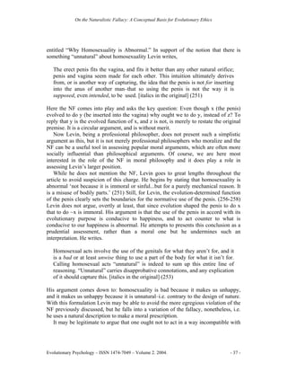 On the Naturalistic Fallacy: A Conceptual Basis for Evolutionary Ethics




entitled “Why Homosexuality is Abnormal.” In support of the notion that there is
something “unnatural” about homosexuality Levin writes,

   The erect penis fits the vagina, and fits it better than any other natural orifice;
   penis and vagina seem made for each other. This intuition ultimately derives
   from, or is another way of capturing, the idea that the penis is not for inserting
   into the anus of another man–that so using the penis is not the way it is
   supposed, even intended, to be used. [italics in the original] (251)

Here the NF comes into play and asks the key question: Even though x (the penis)
evolved to do y (be inserted into the vagina) why ought we to do y, instead of z? To
reply that y is the evolved function of x, and z is not, is merely to restate the original
premise. It is a circular argument, and is without merit.
   Now Levin, being a professional philosopher, does not present such a simplistic
argument as this, but it is not merely professional philosophers who moralize and the
NF can be a useful tool in assessing popular moral arguments, which are often more
socially influential than philosophical arguments. Of course, we are here most
interested in the role of the NF in moral philosophy and it does play a role in
assessing Levin’s larger position.
   While he does not mention the NF, Levin goes to great lengths throughout the
article to avoid suspicion of this charge. He begins by stating that homosexuality is
abnormal ‘not because it is immoral or sinful...but for a purely mechanical reason. It
is a misuse of bodily parts.’ (251) Still, for Levin, the evolution-determined function
of the penis clearly sets the boundaries for the normative use of the penis. (256-258)
Levin does not argue, overtly at least, that since evolution shaped the penis to do x
that to do ~x is immoral. His argument is that the use of the penis in accord with its
evolutionary purpose is conducive to happiness, and to act counter to what is
conducive to our happiness is abnormal. He attempts to presents this conclusion as a
prudential assessment, rather than a moral one but he undermines such an
interpretation. He writes.

   Homosexual acts involve the use of the genitals for what they aren’t for, and it
   is a bad or at least unwise thing to use a part of the body for what it isn’t for.
   Calling homosexual acts “unnatural” is indeed to sum up this entire line of
   reasoning. “Unnatural” carries disapprobative connotations, and any explication
   of it should capture this. [italics in the original] (253)

His argument comes down to: homosexuality is bad because it makes us unhappy,
and it makes us unhappy because it is unnatural–i.e. contrary to the design of nature.
With this formulation Levin may be able to avoid the more egregious violation of the
NF previously discussed, but he falls into a variation of the fallacy, nonetheless, i.e.
he uses a natural description to make a moral prescription.
   It may be legitimate to argue that one ought not to act in a way incompatible with




Evolutionary Psychology – ISSN 1474-7049 – Volume 2. 2004.                             - 37 -
 