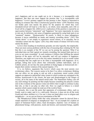 On the Naturalistic Fallacy: A Conceptual Basis for Evolutionary Ethics




one’s happiness and so one ought not to do x because x is incompatible with
happiness. But then one must support the premise that “x is incompatible with
happiness.” Levin’s primary support for this premise is that ‘Nature is interested in
making its creatures like what is (inclusively) good for them.’ (259) Therefore using
our bodily parts (not merely the penis) for the purpose for which they were
intended/evolved will lead to a life that is, on whole, more enjoyable, and a life so
lived will be a happier life. (260) Levin’s explication of this position is marred by an
equivocation between “enjoyment” and “happiness” but more importantly he seems
to rule out, by definition, any sense of happiness generated by using body parts in an
“unnatural” manner. ‘Homosexuality’ he asserts ‘is likely to cause unhappiness
because it leaves unfulfilled an innate and innately rewarding desire.’ (261) This
“innate desire” is not simply to experience sexual release, or to ejaculate, but to
‘introduce semen into the vagina.’ (261) Any other means of release will fail to truly
satisfy this desire.
   Levin is here treading on treacherous grounds, not only logically, but empirically.
There are more serious problems with this line of reasoning than violating the NF, but
that this is an example of the NF we can see by posing the question: What if an
individual does not find vaginal sex innately rewarding, but instead finds anal sex or
even no sex more rewarding? In such instances it follows that fulfilling the natural
function of the penis will not be enjoyable, and will not conduce to happiness.
Therefore, one ought not to act in the way nature intended for to do so would violate
the principle that one ought not to do what is incompatible with happiness. (It is,
perhaps, telling that Levin allows that volitionally celibate individuals, such as
Catholic priests, do not face the same problem in being happy as homosexuals do—
despite their similar violation of the natural impulse. 271)
   It is, we believe, arguments like Levin’s which cause the most anxiety over
evolutionary ethics. The concern seems to be that if we allow evolutionary thinking
into our ethics we are going to end up with a reactionary moral system which
supports an oppressive patriarchal value system in which woman are consigned to the
kitchen, homosexuals to the closets, the poor and disadvantaged to the fringes of
society, all in the name of the natural moral order. The Naturalistic Fallacy cuts off
any such strategy by pointing out that simply because something has played a certain
role in the evolution of the species it does not follow that it ought to continue to play
that role, or that it can play no other role. How we ought to behave is a moral
question which cannot simply be read out of the world of facts.
   Curiously, this is just the point that opponents of evolutionary ethics, such as
Gould, want to make, and it is a valid point. However, it does not do all the work
Gould and others attribute to it. For one, it does not hand ethics over to religion and
metaphysics —as we can see from an examination of the MF.
   The Metaphysical Fallacy holds that value statements cannot be derived from a
simple statement of religious or metaphysical “fact.” As an example let’s explore an
aspect of Immanuel Kant’s ethics. Kant developed a dualistic view of humans as
phenomenal beings, with passions, needs and desires, and noumenal beings, capable




Evolutionary Psychology – ISSN 1474-7049 – Volume 2. 2004.                             - 38 -
 