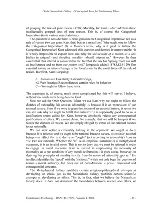 On the Naturalistic Fallacy: A Conceptual Basis for Evolutionary Ethics




of grasping the laws of pure reason. (1788) Morality, for Kant, is derived from these
intellectually grasped laws of pure reason. This is, of course, the Categorical
Imperative (in its various manifestations).
    The question to consider here is, what grounds the Categorical Imperative, not as a
rule of reason (we can grant Kant that) but as a moral law? Why ought one to follow
the Categorical Imperative? Or in Moore’s terms, why is it good to follow the
Categorical Imperative? Kant addressed this question and deemed it unanswerable: ‘it
is wholly impossible to explain how and why the universality of a maxim as a law
[italics in original]–and therefore morality –should interest us.” However he then
asserts that this interest is connected to the fact that the law has ‘sprung from our will
as intelligence and so from our proper self.’ [emphasis added] (1785,128-129) Our
essential nature as rational beings is the foundation for the moral force of the rule of
reason. In effect, Kant is arguing:

        p1 Humans are Essentially Rational Beings,
        p2 Pure Practical Reason dictates certain rules for behavior
        C—We ought to follow these rules.

The argument is, of course, much more complicated but this will serve, I believe,
without too much harm being done to Kant.
   Now we ask the Open Question. When we ask Kant why we ought to follow the
dictates of rationality, his answer, ultimately, is because it is an expression of our
rational nature. Even if we were to grant the notion of an essential nature, it seems we
can still ask why we ought to fulfill that nature? If it is supposedly good to do so, a
justification seems called for. Kant, however, absolutely rejects any consequential
justification of ethics. We cannot claim, for example, that we will be happier if we
follow the dictates of reason. We are simply obliged by virtue of our rational natures
to act rationally.
   We can now notice a circularity lurking in the argument: We ought to do x
because it is rational, and we ought to be rational because we are, essentially, rational
beings—in effect this is to derive an “ought” (act according to rationality) from an
“is” (we are rational). Whether the “is” is an empirical statement or a metaphysical
statement, it is an invalid move. This is not to deny that we must be rational in order
to engage in moral discourse. Kant is correct in emphasizing the necessity of
rationality as a pre-condition of any moral deliberation. He goes astray, however, in
deriving the principles of morality strictly from the notion of rationality, per se. 1 He
in effect identifies the “good” with the “rational,” which not only begs the question of
reason’s moral authority, but rules out of consideration, a priori, emotional and
consequential concerns.
   The Metaphysical Fallacy prohibits certain religious/philosophical attempts at
developing an ethics, just as the Naturalistic Fallacy prohibits certain scientific
attempts at developing an ethics. This is, in fact, what we believe the Naturalistic
fallacy does: it does not demarcate the boundaries between science and ethics, or




Evolutionary Psychology – ISSN 1474-7049 – Volume 2. 2004.                             - 39 -
 