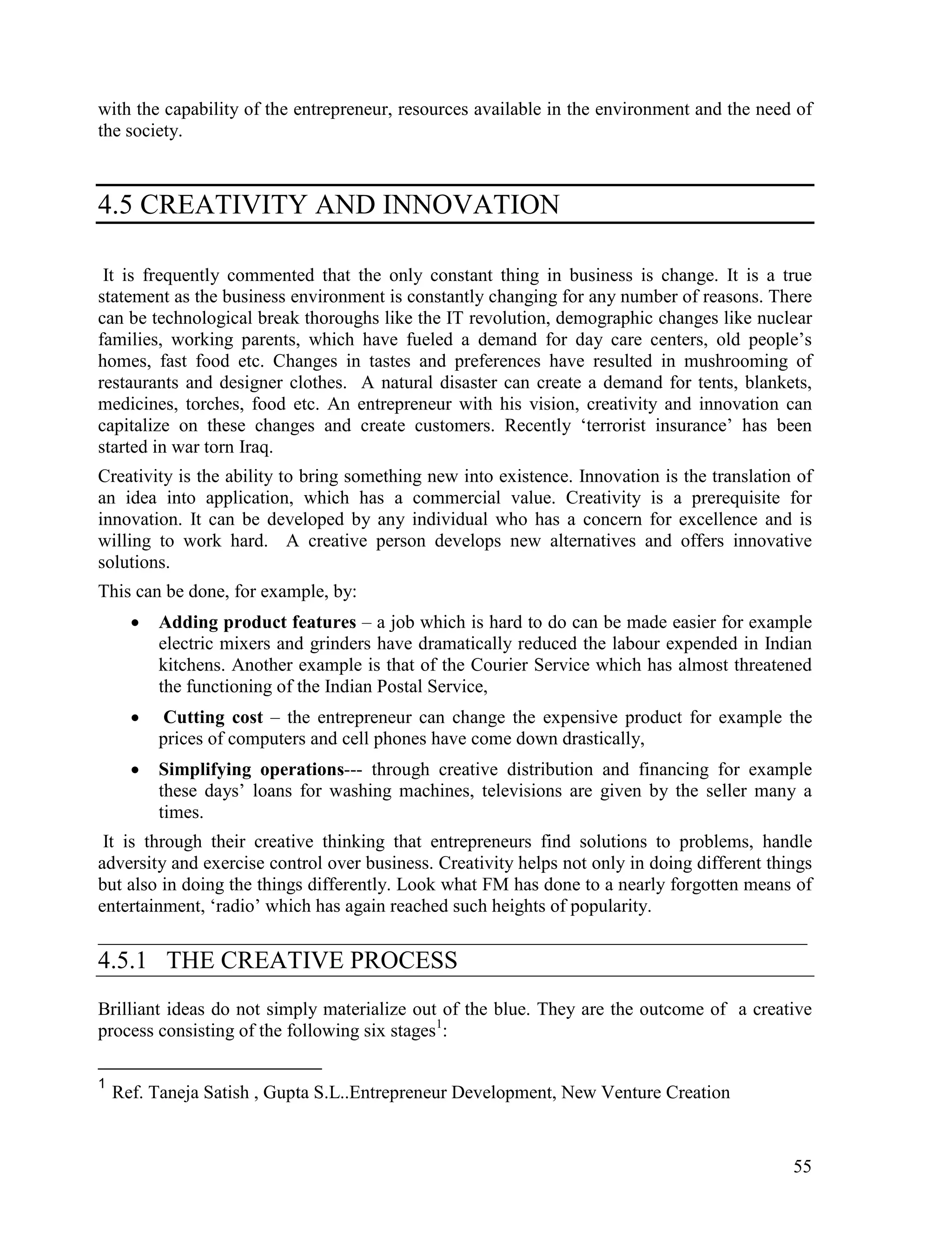 55
with the capability of the entrepreneur, resources available in the environment and the need of
the society.
4.5 CREATIVITY AND INNOVATION
It is frequently commented that the only constant thing in business is change. It is a true
statement as the business environment is constantly changing for any number of reasons. There
can be technological break thoroughs like the IT revolution, demographic changes like nuclear
families, working parents, which have fueled a demand for day care centers, old people’s
homes, fast food etc. Changes in tastes and preferences have resulted in mushrooming of
restaurants and designer clothes. A natural disaster can create a demand for tents, blankets,
medicines, torches, food etc. An entrepreneur with his vision, creativity and innovation can
capitalize on these changes and create customers. Recently ‘terrorist insurance’ has been
started in war torn Iraq.
Creativity is the ability to bring something new into existence. Innovation is the translation of
an idea into application, which has a commercial value. Creativity is a prerequisite for
innovation. It can be developed by any individual who has a concern for excellence and is
willing to work hard. A creative person develops new alternatives and offers innovative
solutions.
This can be done, for example, by:
• Adding product features – a job which is hard to do can be made easier for example
electric mixers and grinders have dramatically reduced the labour expended in Indian
kitchens. Another example is that of the Courier Service which has almost threatened
the functioning of the Indian Postal Service,
• Cutting cost – the entrepreneur can change the expensive product for example the
prices of computers and cell phones have come down drastically,
• Simplifying operations--- through creative distribution and financing for example
these days’ loans for washing machines, televisions are given by the seller many a
times.
It is through their creative thinking that entrepreneurs find solutions to problems, handle
adversity and exercise control over business. Creativity helps not only in doing different things
but also in doing the things differently. Look what FM has done to a nearly forgotten means of
entertainment, ‘radio’ which has again reached such heights of popularity.
____________________________________________________________________________
4.5.1 THE CREATIVE PROCESS
Brilliant ideas do not simply materialize out of the blue. They are the outcome of a creative
process consisting of the following six stages1
:
1
Ref. Taneja Satish , Gupta S.L..Entrepreneur Development, New Venture Creation
 