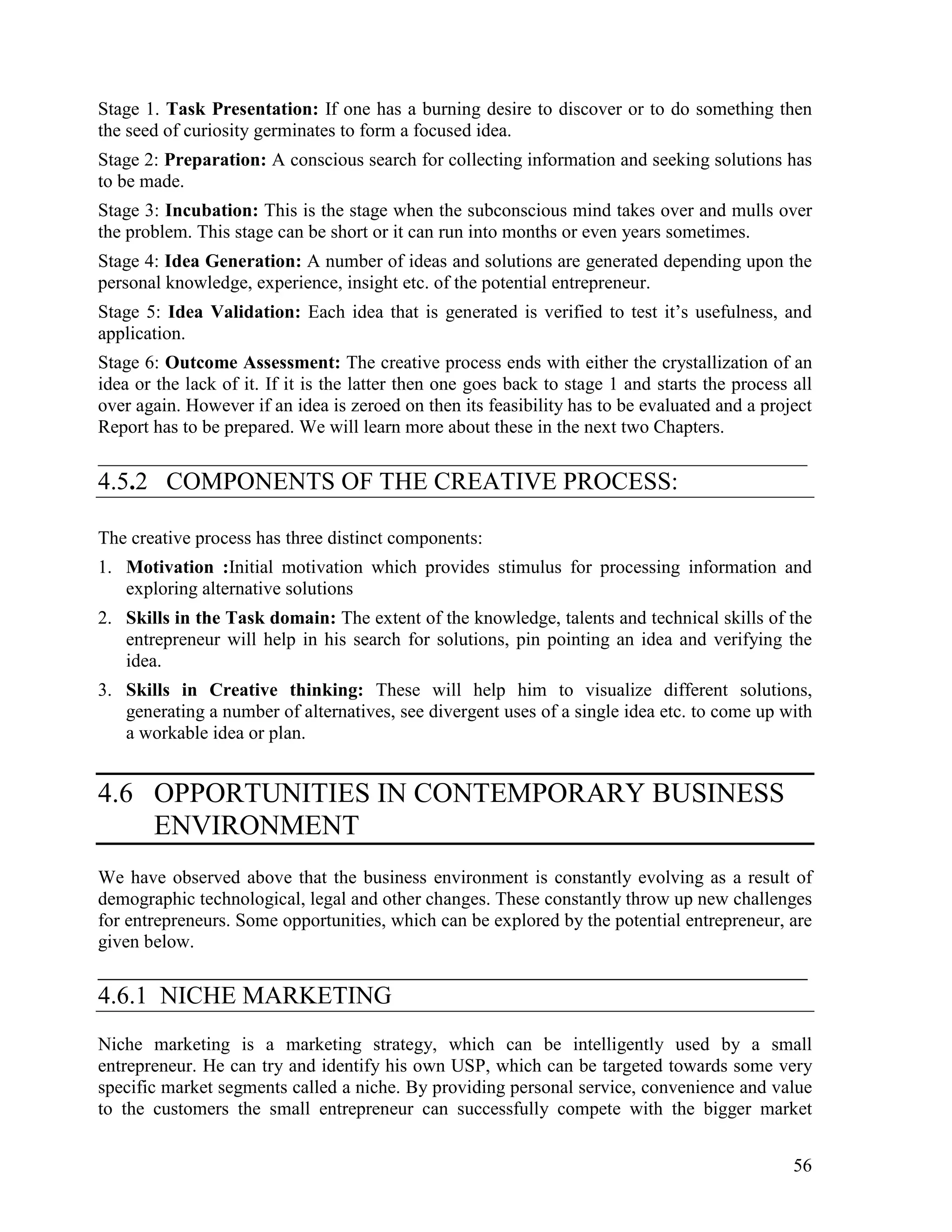 56
Stage 1. Task Presentation: If one has a burning desire to discover or to do something then
the seed of curiosity germinates to form a focused idea.
Stage 2: Preparation: A conscious search for collecting information and seeking solutions has
to be made.
Stage 3: Incubation: This is the stage when the subconscious mind takes over and mulls over
the problem. This stage can be short or it can run into months or even years sometimes.
Stage 4: Idea Generation: A number of ideas and solutions are generated depending upon the
personal knowledge, experience, insight etc. of the potential entrepreneur.
Stage 5: Idea Validation: Each idea that is generated is verified to test it’s usefulness, and
application.
Stage 6: Outcome Assessment: The creative process ends with either the crystallization of an
idea or the lack of it. If it is the latter then one goes back to stage 1 and starts the process all
over again. However if an idea is zeroed on then its feasibility has to be evaluated and a project
Report has to be prepared. We will learn more about these in the next two Chapters.
____________________________________________________________________________
4.5.2 COMPONENTS OF THE CREATIVE PROCESS:
The creative process has three distinct components:
1. Motivation :Initial motivation which provides stimulus for processing information and
exploring alternative solutions
2. Skills in the Task domain: The extent of the knowledge, talents and technical skills of the
entrepreneur will help in his search for solutions, pin pointing an idea and verifying the
idea.
3. Skills in Creative thinking: These will help him to visualize different solutions,
generating a number of alternatives, see divergent uses of a single idea etc. to come up with
a workable idea or plan.
4.6 OPPORTUNITIES IN CONTEMPORARY BUSINESS
ENVIRONMENT
We have observed above that the business environment is constantly evolving as a result of
demographic technological, legal and other changes. These constantly throw up new challenges
for entrepreneurs. Some opportunities, which can be explored by the potential entrepreneur, are
given below.
_________________________________________________________
4.6.1 NICHE MARKETING
Niche marketing is a marketing strategy, which can be intelligently used by a small
entrepreneur. He can try and identify his own USP, which can be targeted towards some very
specific market segments called a niche. By providing personal service, convenience and value
to the customers the small entrepreneur can successfully compete with the bigger market
 