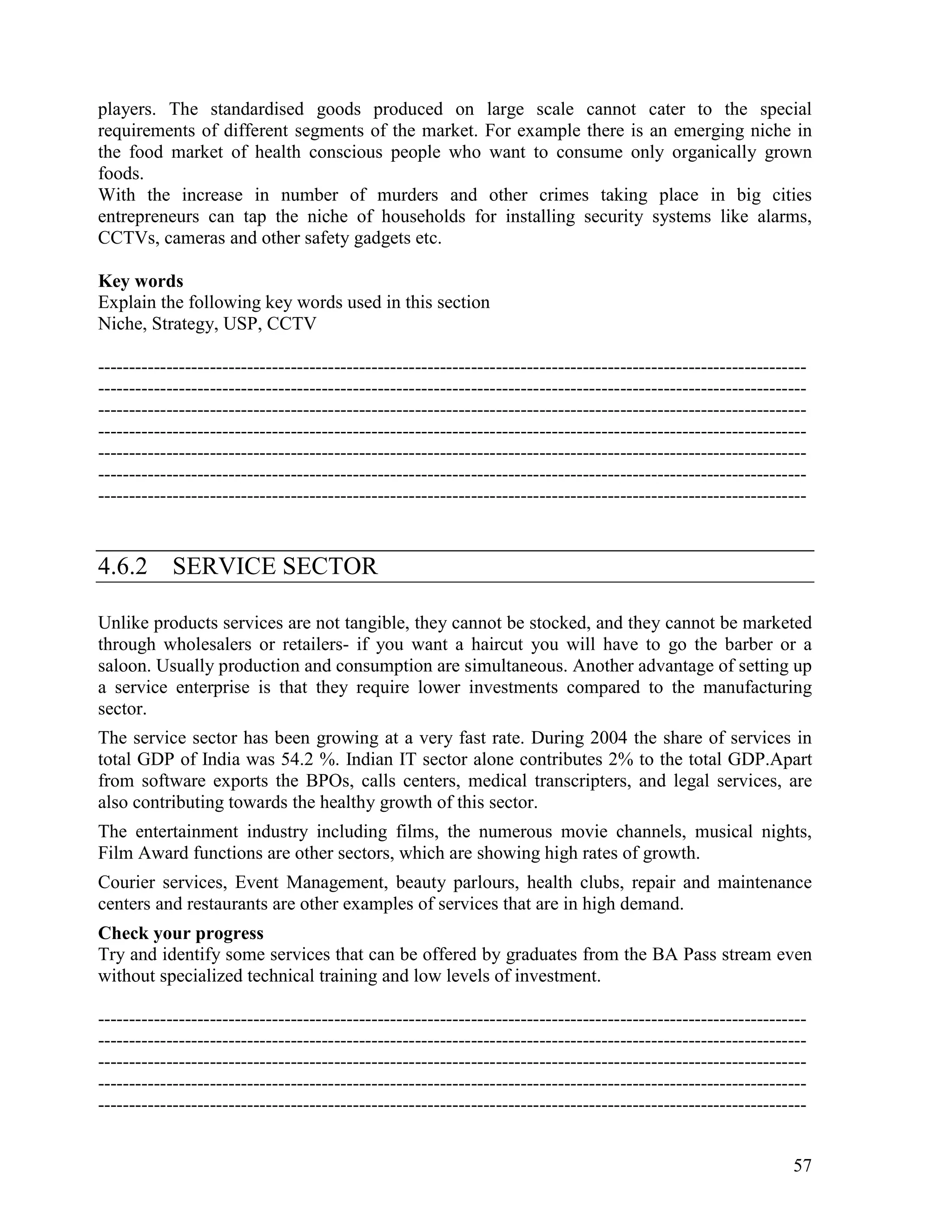 57
players. The standardised goods produced on large scale cannot cater to the special
requirements of different segments of the market. For example there is an emerging niche in
the food market of health conscious people who want to consume only organically grown
foods.
With the increase in number of murders and other crimes taking place in big cities
entrepreneurs can tap the niche of households for installing security systems like alarms,
CCTVs, cameras and other safety gadgets etc.
Key words
Explain the following key words used in this section
Niche, Strategy, USP, CCTV
------------------------------------------------------------------------------------------------------------------
------------------------------------------------------------------------------------------------------------------
------------------------------------------------------------------------------------------------------------------
------------------------------------------------------------------------------------------------------------------
------------------------------------------------------------------------------------------------------------------
------------------------------------------------------------------------------------------------------------------
------------------------------------------------------------------------------------------------------------------
4.6.2 SERVICE SECTOR
Unlike products services are not tangible, they cannot be stocked, and they cannot be marketed
through wholesalers or retailers- if you want a haircut you will have to go the barber or a
saloon. Usually production and consumption are simultaneous. Another advantage of setting up
a service enterprise is that they require lower investments compared to the manufacturing
sector.
The service sector has been growing at a very fast rate. During 2004 the share of services in
total GDP of India was 54.2 %. Indian IT sector alone contributes 2% to the total GDP.Apart
from software exports the BPOs, calls centers, medical transcripters, and legal services, are
also contributing towards the healthy growth of this sector.
The entertainment industry including films, the numerous movie channels, musical nights,
Film Award functions are other sectors, which are showing high rates of growth.
Courier services, Event Management, beauty parlours, health clubs, repair and maintenance
centers and restaurants are other examples of services that are in high demand.
Check your progress
Try and identify some services that can be offered by graduates from the BA Pass stream even
without specialized technical training and low levels of investment.
------------------------------------------------------------------------------------------------------------------
------------------------------------------------------------------------------------------------------------------
------------------------------------------------------------------------------------------------------------------
------------------------------------------------------------------------------------------------------------------
------------------------------------------------------------------------------------------------------------------
 