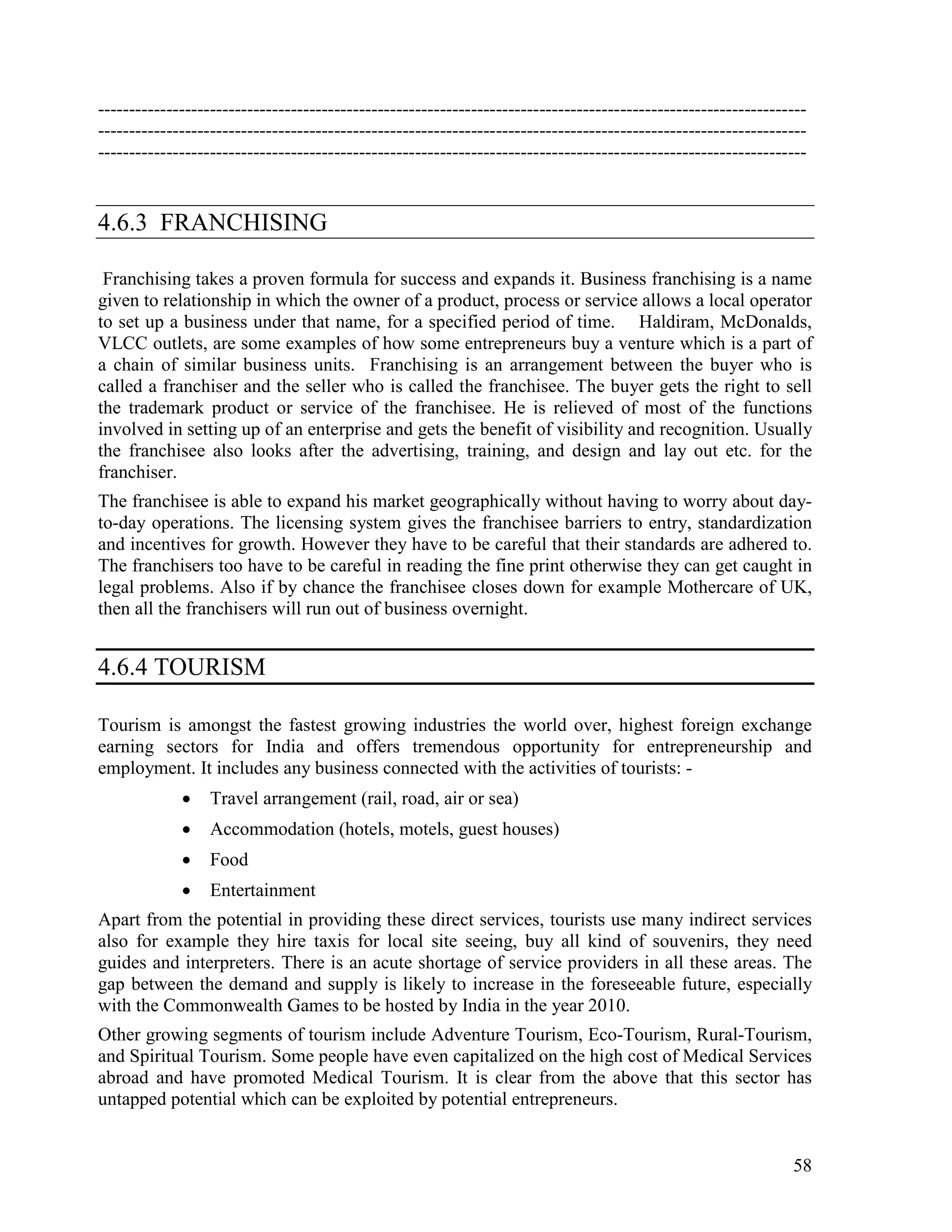 58
------------------------------------------------------------------------------------------------------------------
------------------------------------------------------------------------------------------------------------------
------------------------------------------------------------------------------------------------------------------
4.6.3 FRANCHISING
Franchising takes a proven formula for success and expands it. Business franchising is a name
given to relationship in which the owner of a product, process or service allows a local operator
to set up a business under that name, for a specified period of time. Haldiram, McDonalds,
VLCC outlets, are some examples of how some entrepreneurs buy a venture which is a part of
a chain of similar business units. Franchising is an arrangement between the buyer who is
called a franchiser and the seller who is called the franchisee. The buyer gets the right to sell
the trademark product or service of the franchisee. He is relieved of most of the functions
involved in setting up of an enterprise and gets the benefit of visibility and recognition. Usually
the franchisee also looks after the advertising, training, and design and lay out etc. for the
franchiser.
The franchisee is able to expand his market geographically without having to worry about day-
to-day operations. The licensing system gives the franchisee barriers to entry, standardization
and incentives for growth. However they have to be careful that their standards are adhered to.
The franchisers too have to be careful in reading the fine print otherwise they can get caught in
legal problems. Also if by chance the franchisee closes down for example Mothercare of UK,
then all the franchisers will run out of business overnight.
4.6.4 TOURISM
Tourism is amongst the fastest growing industries the world over, highest foreign exchange
earning sectors for India and offers tremendous opportunity for entrepreneurship and
employment. It includes any business connected with the activities of tourists: -
• Travel arrangement (rail, road, air or sea)
• Accommodation (hotels, motels, guest houses)
• Food
• Entertainment
Apart from the potential in providing these direct services, tourists use many indirect services
also for example they hire taxis for local site seeing, buy all kind of souvenirs, they need
guides and interpreters. There is an acute shortage of service providers in all these areas. The
gap between the demand and supply is likely to increase in the foreseeable future, especially
with the Commonwealth Games to be hosted by India in the year 2010.
Other growing segments of tourism include Adventure Tourism, Eco-Tourism, Rural-Tourism,
and Spiritual Tourism. Some people have even capitalized on the high cost of Medical Services
abroad and have promoted Medical Tourism. It is clear from the above that this sector has
untapped potential which can be exploited by potential entrepreneurs.
 