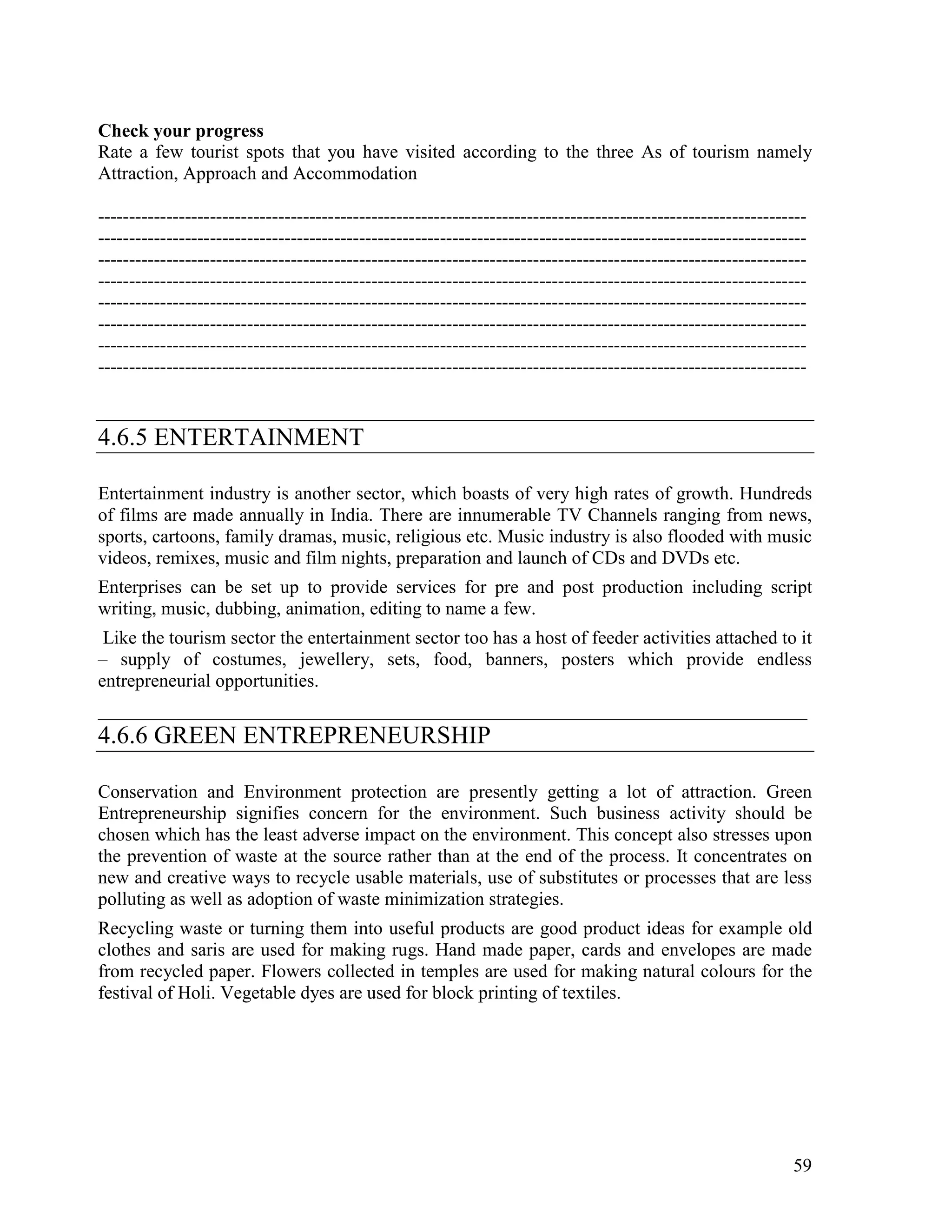 59
Check your progress
Rate a few tourist spots that you have visited according to the three As of tourism namely
Attraction, Approach and Accommodation
------------------------------------------------------------------------------------------------------------------
------------------------------------------------------------------------------------------------------------------
------------------------------------------------------------------------------------------------------------------
------------------------------------------------------------------------------------------------------------------
------------------------------------------------------------------------------------------------------------------
------------------------------------------------------------------------------------------------------------------
------------------------------------------------------------------------------------------------------------------
------------------------------------------------------------------------------------------------------------------
4.6.5 ENTERTAINMENT
Entertainment industry is another sector, which boasts of very high rates of growth. Hundreds
of films are made annually in India. There are innumerable TV Channels ranging from news,
sports, cartoons, family dramas, music, religious etc. Music industry is also flooded with music
videos, remixes, music and film nights, preparation and launch of CDs and DVDs etc.
Enterprises can be set up to provide services for pre and post production including script
writing, music, dubbing, animation, editing to name a few.
Like the tourism sector the entertainment sector too has a host of feeder activities attached to it
– supply of costumes, jewellery, sets, food, banners, posters which provide endless
entrepreneurial opportunities.
____________________________________________________________________________
4.6.6 GREEN ENTREPRENEURSHIP
Conservation and Environment protection are presently getting a lot of attraction. Green
Entrepreneurship signifies concern for the environment. Such business activity should be
chosen which has the least adverse impact on the environment. This concept also stresses upon
the prevention of waste at the source rather than at the end of the process. It concentrates on
new and creative ways to recycle usable materials, use of substitutes or processes that are less
polluting as well as adoption of waste minimization strategies.
Recycling waste or turning them into useful products are good product ideas for example old
clothes and saris are used for making rugs. Hand made paper, cards and envelopes are made
from recycled paper. Flowers collected in temples are used for making natural colours for the
festival of Holi. Vegetable dyes are used for block printing of textiles.
 