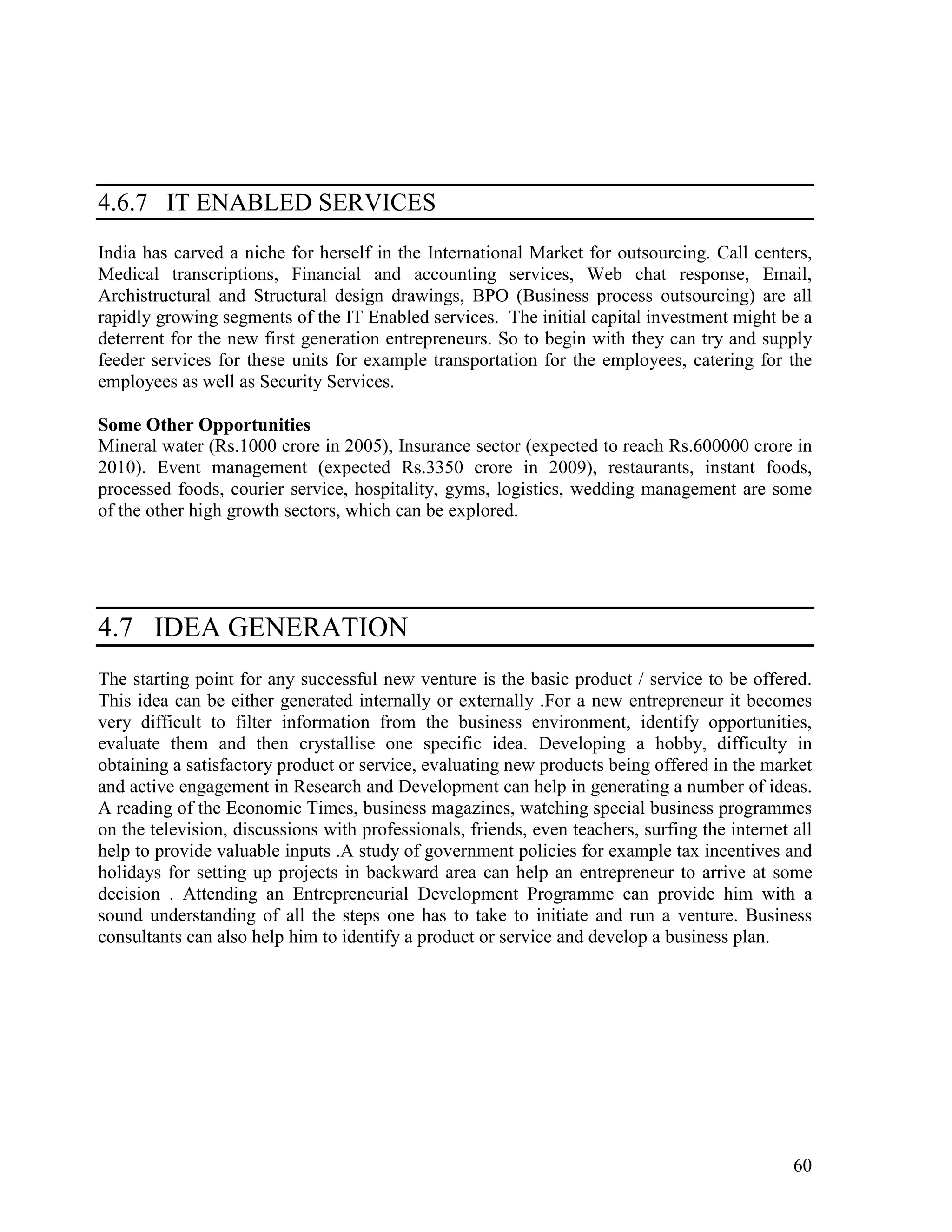 60
4.6.7 IT ENABLED SERVICES
India has carved a niche for herself in the International Market for outsourcing. Call centers,
Medical transcriptions, Financial and accounting services, Web chat response, Email,
Archistructural and Structural design drawings, BPO (Business process outsourcing) are all
rapidly growing segments of the IT Enabled services. The initial capital investment might be a
deterrent for the new first generation entrepreneurs. So to begin with they can try and supply
feeder services for these units for example transportation for the employees, catering for the
employees as well as Security Services.
Some Other Opportunities
Mineral water (Rs.1000 crore in 2005), Insurance sector (expected to reach Rs.600000 crore in
2010). Event management (expected Rs.3350 crore in 2009), restaurants, instant foods,
processed foods, courier service, hospitality, gyms, logistics, wedding management are some
of the other high growth sectors, which can be explored.
4.7 IDEA GENERATION
The starting point for any successful new venture is the basic product / service to be offered.
This idea can be either generated internally or externally .For a new entrepreneur it becomes
very difficult to filter information from the business environment, identify opportunities,
evaluate them and then crystallise one specific idea. Developing a hobby, difficulty in
obtaining a satisfactory product or service, evaluating new products being offered in the market
and active engagement in Research and Development can help in generating a number of ideas.
A reading of the Economic Times, business magazines, watching special business programmes
on the television, discussions with professionals, friends, even teachers, surfing the internet all
help to provide valuable inputs .A study of government policies for example tax incentives and
holidays for setting up projects in backward area can help an entrepreneur to arrive at some
decision . Attending an Entrepreneurial Development Programme can provide him with a
sound understanding of all the steps one has to take to initiate and run a venture. Business
consultants can also help him to identify a product or service and develop a business plan.
 