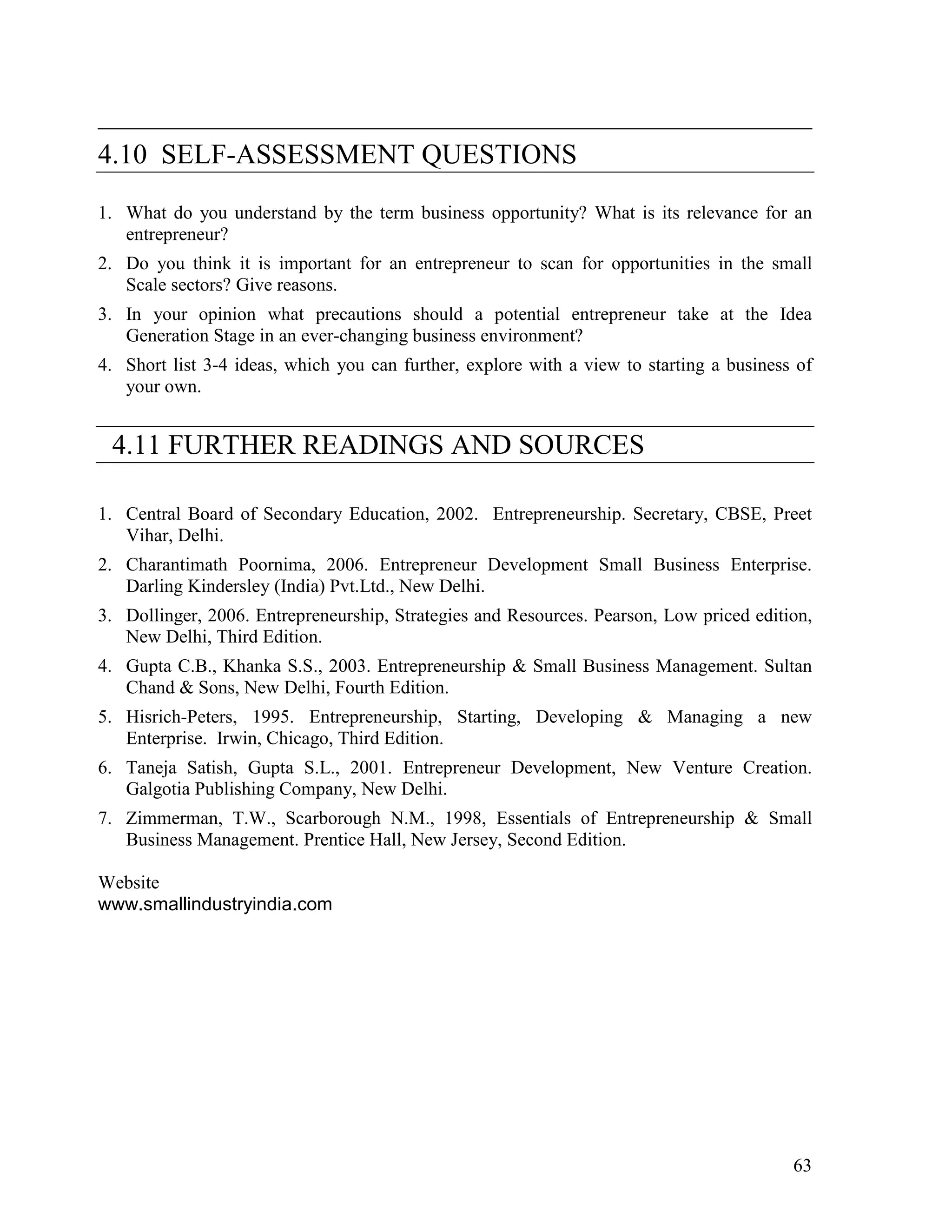 63
___________________________________________________
4.10 SELF-ASSESSMENT QUESTIONS
1. What do you understand by the term business opportunity? What is its relevance for an
entrepreneur?
2. Do you think it is important for an entrepreneur to scan for opportunities in the small
Scale sectors? Give reasons.
3. In your opinion what precautions should a potential entrepreneur take at the Idea
Generation Stage in an ever-changing business environment?
4. Short list 3-4 ideas, which you can further, explore with a view to starting a business of
your own.
4.11 FURTHER READINGS AND SOURCES
1. Central Board of Secondary Education, 2002. Entrepreneurship. Secretary, CBSE, Preet
Vihar, Delhi.
2. Charantimath Poornima, 2006. Entrepreneur Development Small Business Enterprise.
Darling Kindersley (India) Pvt.Ltd., New Delhi.
3. Dollinger, 2006. Entrepreneurship, Strategies and Resources. Pearson, Low priced edition,
New Delhi, Third Edition.
4. Gupta C.B., Khanka S.S., 2003. Entrepreneurship & Small Business Management. Sultan
Chand & Sons, New Delhi, Fourth Edition.
5. Hisrich-Peters, 1995. Entrepreneurship, Starting, Developing & Managing a new
Enterprise. Irwin, Chicago, Third Edition.
6. Taneja Satish, Gupta S.L., 2001. Entrepreneur Development, New Venture Creation.
Galgotia Publishing Company, New Delhi.
7. Zimmerman, T.W., Scarborough N.M., 1998, Essentials of Entrepreneurship & Small
Business Management. Prentice Hall, New Jersey, Second Edition.
Website
www.smallindustryindia.com
 