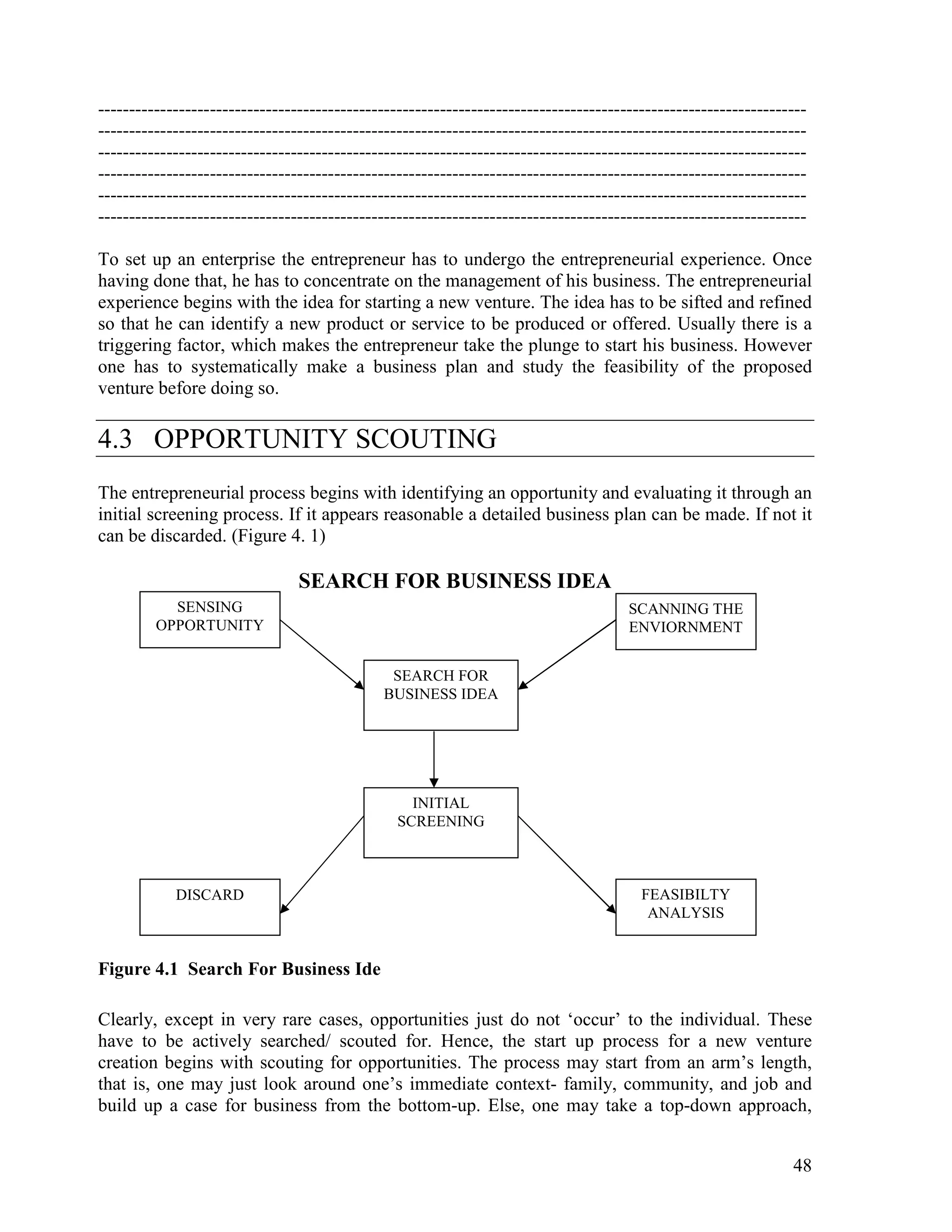 48
------------------------------------------------------------------------------------------------------------------
------------------------------------------------------------------------------------------------------------------
------------------------------------------------------------------------------------------------------------------
------------------------------------------------------------------------------------------------------------------
------------------------------------------------------------------------------------------------------------------
------------------------------------------------------------------------------------------------------------------
To set up an enterprise the entrepreneur has to undergo the entrepreneurial experience. Once
having done that, he has to concentrate on the management of his business. The entrepreneurial
experience begins with the idea for starting a new venture. The idea has to be sifted and refined
so that he can identify a new product or service to be produced or offered. Usually there is a
triggering factor, which makes the entrepreneur take the plunge to start his business. However
one has to systematically make a business plan and study the feasibility of the proposed
venture before doing so.
4.3 OPPORTUNITY SCOUTING
The entrepreneurial process begins with identifying an opportunity and evaluating it through an
initial screening process. If it appears reasonable a detailed business plan can be made. If not it
can be discarded. (Figure 4. 1)
SEARCH FOR BUSINESS IDEA
Figure 4.1 Search For Business Ide
Clearly, except in very rare cases, opportunities just do not ‘occur’ to the individual. These
have to be actively searched/ scouted for. Hence, the start up process for a new venture
creation begins with scouting for opportunities. The process may start from an arm’s length,
that is, one may just look around one’s immediate context- family, community, and job and
build up a case for business from the bottom-up. Else, one may take a top-down approach,
SENSING
OPPORTUNITY
SCANNING THE
ENVIORNMENT
SEARCH FOR
BUSINESS IDEA
INITIAL
SCREENING
DISCARD FEASIBILTY
ANALYSIS
 