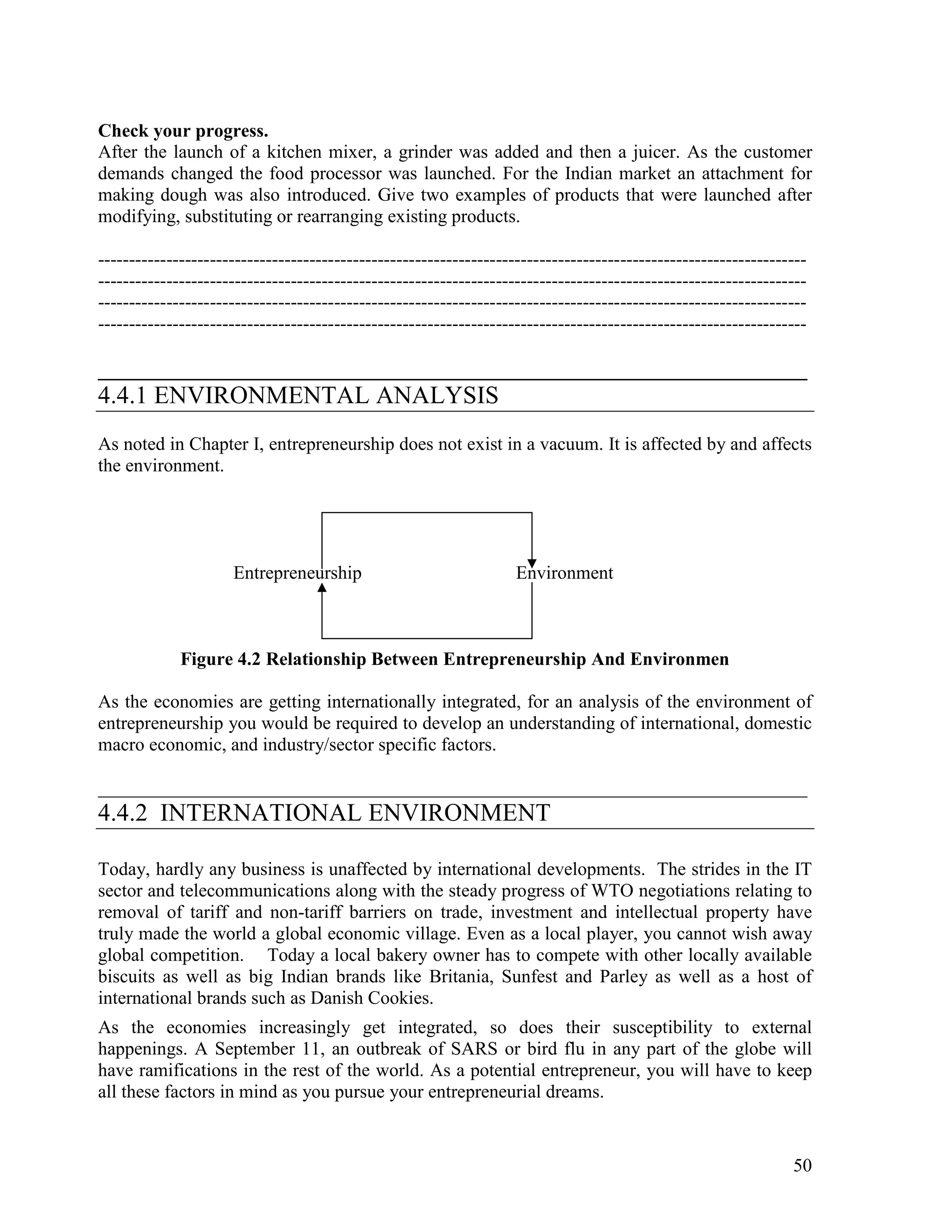 50
Check your progress.
After the launch of a kitchen mixer, a grinder was added and then a juicer. As the customer
demands changed the food processor was launched. For the Indian market an attachment for
making dough was also introduced. Give two examples of products that were launched after
modifying, substituting or rearranging existing products.
------------------------------------------------------------------------------------------------------------------
------------------------------------------------------------------------------------------------------------------
------------------------------------------------------------------------------------------------------------------
------------------------------------------------------------------------------------------------------------------
____________________________________________________________________________
4.4.1 ENVIRONMENTAL ANALYSIS
As noted in Chapter I, entrepreneurship does not exist in a vacuum. It is affected by and affects
the environment.
Entrepreneurship Environment
Figure 4.2 Relationship Between Entrepreneurship And Environmen
As the economies are getting internationally integrated, for an analysis of the environment of
entrepreneurship you would be required to develop an understanding of international, domestic
macro economic, and industry/sector specific factors.
____________________________________________________________________________
4.4.2 INTERNATIONAL ENVIRONMENT
Today, hardly any business is unaffected by international developments. The strides in the IT
sector and telecommunications along with the steady progress of WTO negotiations relating to
removal of tariff and non-tariff barriers on trade, investment and intellectual property have
truly made the world a global economic village. Even as a local player, you cannot wish away
global competition. Today a local bakery owner has to compete with other locally available
biscuits as well as big Indian brands like Britania, Sunfest and Parley as well as a host of
international brands such as Danish Cookies.
As the economies increasingly get integrated, so does their susceptibility to external
happenings. A September 11, an outbreak of SARS or bird flu in any part of the globe will
have ramifications in the rest of the world. As a potential entrepreneur, you will have to keep
all these factors in mind as you pursue your entrepreneurial dreams.
 