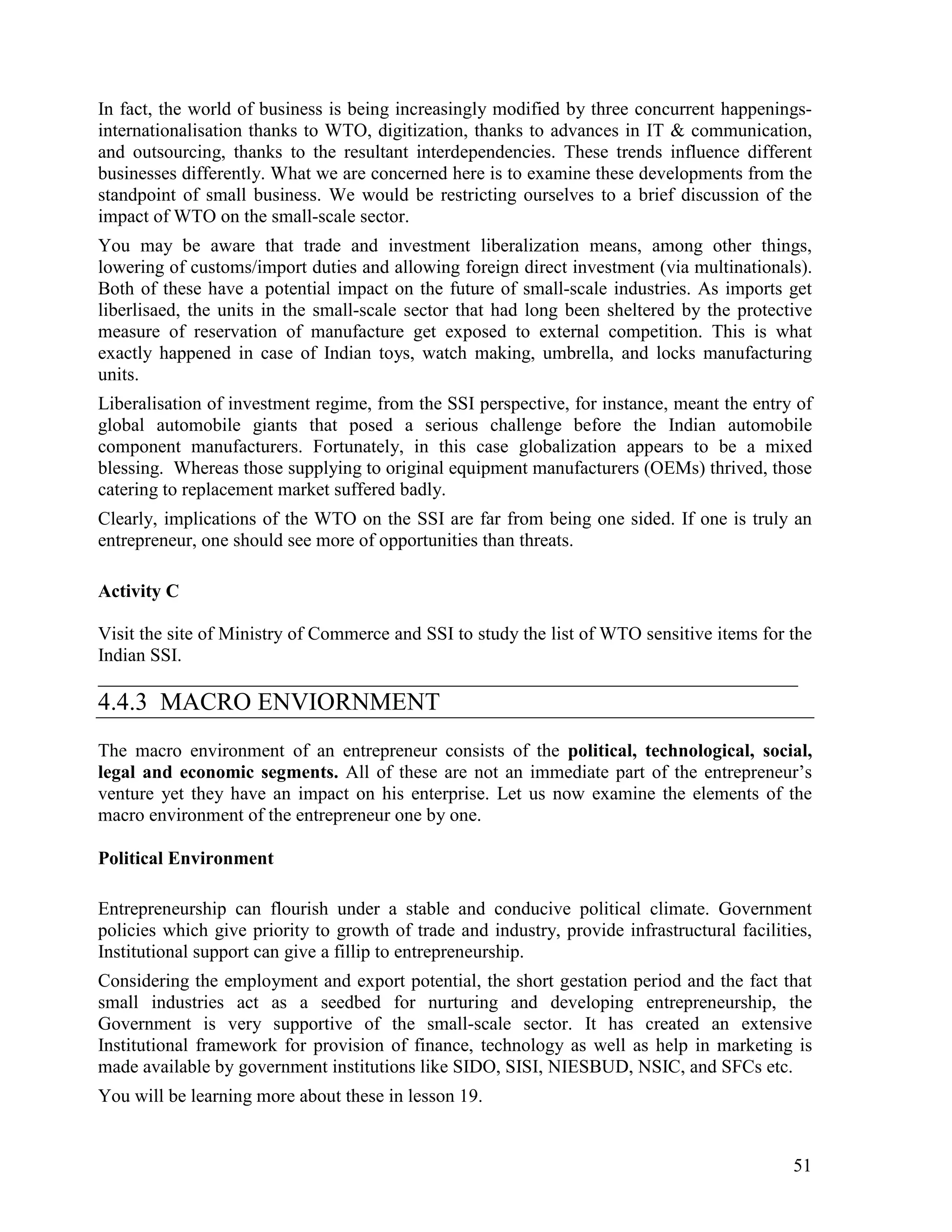 51
In fact, the world of business is being increasingly modified by three concurrent happenings-
internationalisation thanks to WTO, digitization, thanks to advances in IT & communication,
and outsourcing, thanks to the resultant interdependencies. These trends influence different
businesses differently. What we are concerned here is to examine these developments from the
standpoint of small business. We would be restricting ourselves to a brief discussion of the
impact of WTO on the small-scale sector.
You may be aware that trade and investment liberalization means, among other things,
lowering of customs/import duties and allowing foreign direct investment (via multinationals).
Both of these have a potential impact on the future of small-scale industries. As imports get
liberlisaed, the units in the small-scale sector that had long been sheltered by the protective
measure of reservation of manufacture get exposed to external competition. This is what
exactly happened in case of Indian toys, watch making, umbrella, and locks manufacturing
units.
Liberalisation of investment regime, from the SSI perspective, for instance, meant the entry of
global automobile giants that posed a serious challenge before the Indian automobile
component manufacturers. Fortunately, in this case globalization appears to be a mixed
blessing. Whereas those supplying to original equipment manufacturers (OEMs) thrived, those
catering to replacement market suffered badly.
Clearly, implications of the WTO on the SSI are far from being one sided. If one is truly an
entrepreneur, one should see more of opportunities than threats.
Activity C
Visit the site of Ministry of Commerce and SSI to study the list of WTO sensitive items for the
Indian SSI.
___________________________________________________________________________
4.4.3 MACRO ENVIORNMENT
The macro environment of an entrepreneur consists of the political, technological, social,
legal and economic segments. All of these are not an immediate part of the entrepreneur’s
venture yet they have an impact on his enterprise. Let us now examine the elements of the
macro environment of the entrepreneur one by one.
Political Environment
Entrepreneurship can flourish under a stable and conducive political climate. Government
policies which give priority to growth of trade and industry, provide infrastructural facilities,
Institutional support can give a fillip to entrepreneurship.
Considering the employment and export potential, the short gestation period and the fact that
small industries act as a seedbed for nurturing and developing entrepreneurship, the
Government is very supportive of the small-scale sector. It has created an extensive
Institutional framework for provision of finance, technology as well as help in marketing is
made available by government institutions like SIDO, SISI, NIESBUD, NSIC, and SFCs etc.
You will be learning more about these in lesson 19.
 
