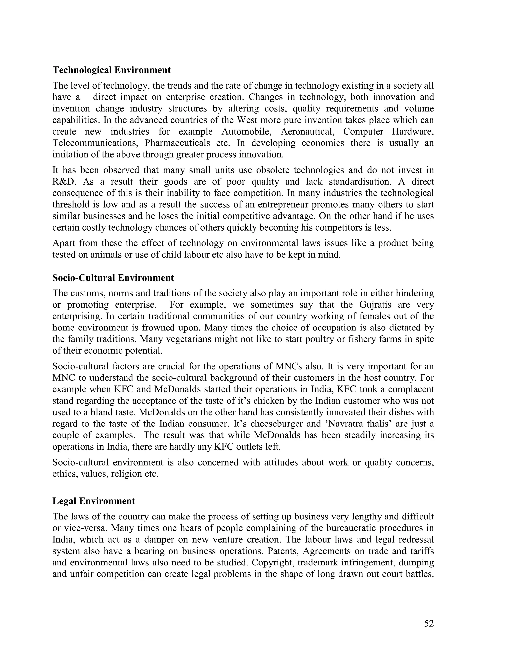 52
Technological Environment
The level of technology, the trends and the rate of change in technology existing in a society all
have a direct impact on enterprise creation. Changes in technology, both innovation and
invention change industry structures by altering costs, quality requirements and volume
capabilities. In the advanced countries of the West more pure invention takes place which can
create new industries for example Automobile, Aeronautical, Computer Hardware,
Telecommunications, Pharmaceuticals etc. In developing economies there is usually an
imitation of the above through greater process innovation.
It has been observed that many small units use obsolete technologies and do not invest in
R&D. As a result their goods are of poor quality and lack standardisation. A direct
consequence of this is their inability to face competition. In many industries the technological
threshold is low and as a result the success of an entrepreneur promotes many others to start
similar businesses and he loses the initial competitive advantage. On the other hand if he uses
certain costly technology chances of others quickly becoming his competitors is less.
Apart from these the effect of technology on environmental laws issues like a product being
tested on animals or use of child labour etc also have to be kept in mind.
Socio-Cultural Environment
The customs, norms and traditions of the society also play an important role in either hindering
or promoting enterprise. For example, we sometimes say that the Gujratis are very
enterprising. In certain traditional communities of our country working of females out of the
home environment is frowned upon. Many times the choice of occupation is also dictated by
the family traditions. Many vegetarians might not like to start poultry or fishery farms in spite
of their economic potential.
Socio-cultural factors are crucial for the operations of MNCs also. It is very important for an
MNC to understand the socio-cultural background of their customers in the host country. For
example when KFC and McDonalds started their operations in India, KFC took a complacent
stand regarding the acceptance of the taste of it’s chicken by the Indian customer who was not
used to a bland taste. McDonalds on the other hand has consistently innovated their dishes with
regard to the taste of the Indian consumer. It’s cheeseburger and ‘Navratra thalis’ are just a
couple of examples. The result was that while McDonalds has been steadily increasing its
operations in India, there are hardly any KFC outlets left.
Socio-cultural environment is also concerned with attitudes about work or quality concerns,
ethics, values, religion etc.
Legal Environment
The laws of the country can make the process of setting up business very lengthy and difficult
or vice-versa. Many times one hears of people complaining of the bureaucratic procedures in
India, which act as a damper on new venture creation. The labour laws and legal redressal
system also have a bearing on business operations. Patents, Agreements on trade and tariffs
and environmental laws also need to be studied. Copyright, trademark infringement, dumping
and unfair competition can create legal problems in the shape of long drawn out court battles.
 