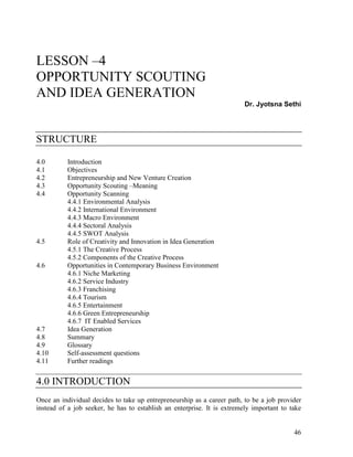 46
LESSON –4
OPPORTUNITY SCOUTING
AND IDEA GENERATION
Dr. Jyotsna Sethi
STRUCTURE
4.0 Introduction
4.1 Objectives
4.2 Entrepreneurship and New Venture Creation
4.3 Opportunity Scouting –Meaning
4.4 Opportunity Scanning
4.4.1 Environmental Analysis
4.4.2 International Environment
4.4.3 Macro Environment
4.4.4 Sectoral Analysis
4.4.5 SWOT Analysis
4.5 Role of Creativity and Innovation in Idea Generation
4.5.1 The Creative Process
4.5.2 Components of the Creative Process
4.6 Opportunities in Contemporary Business Environment
4.6.1 Niche Marketing
4.6.2 Service Industry
4.6.3 Franchising
4.6.4 Tourism
4.6.5 Entertainment
4.6.6 Green Entrepreneurship
4.6.7 IT Enabled Services
4.7 Idea Generation
4.8 Summary
4.9 Glossary
4.10 Self-assessment questions
4.11 Further readings
4.0 INTRODUCTION
Once an individual decides to take up entrepreneurship as a career path, to be a job provider
instead of a job seeker, he has to establish an enterprise. It is extremely important to take
 
