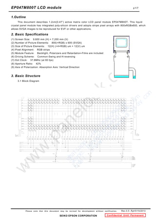 This document describes 1.2cm(0.47”) active matrix color LCD panel module EP047M800T. This liquid
EP047M800T LCD module         p1/7




P l e a s e n o t e t h a t t h i s d o c u m e n t m a y b e r e v i s e d f o r d e v e l o p m e n t w i t h o u t n o t i f i c a t i o n .  
 
 
  Rev.0.5 April/15/2013
SEIKO EPSON CORPORATION Confidential Until Permanent
1.Outline
crystal panel module has integrated poly-silicon drivers and adopts stripe pixel arrays with 800xRGBx600, which
allows SVGA images to be reproduced for EVF or other applications.
2. Basic Specifications
(1) Screen Size: 9.600 mm (H) × 7.200 mm (V)
(2) Number of Picture Elements: 800(×RGB) x 600 (SVGA)
(3) Size of Picture Elements: 12(H) (=4×RGB) um × 12(V) um
(4) Pixel Alignment: RGB stripe
(5) Module Feature: Backlight, Polarizers and Retardation-Films are included
(6) Driving Scheme: Common-Swing and H-reversing
(7) Dot Clock: 37.8MHz (at 60 fps)
(8) Aperture Ratio: 42%
(9) Axis of Polarization: Absorption Axis: Vertical Direction
3. Basic Structure
3.1 Block Diagram
   

ｗ
ｈ
ａ
ｔ
ｓ
ａ
ｐ
ｐ
：
　
＋
８
６
　
１
８
５
６
６
２
９
４
２
１
８
Ｓ
ｋ
ｙ
ｐ
ｅ
：
　
ｐ
ａ
ｎ
ｏ
ｘ
ｓ
ｈ
ａ
ｗ
ｎ
＠
ｏ
ｕ
ｔ
ｌ
ｏ
ｏ
ｋ
．
ｃ
ｏ
ｍ
Ｅ
ｍ
ａ
ｉ
ｌ
：
　
ｓ
ｈ
ａ
ｗ
ｎ
．
ｌ
ｅ
ｅ
＠
ｐ
ａ
ｎ
ｏ
ｘ
ｄ
ｉ
ｓ
ｐ
ｌ
ａ
ｙ
．
ｃ
ｏ
ｍ
 