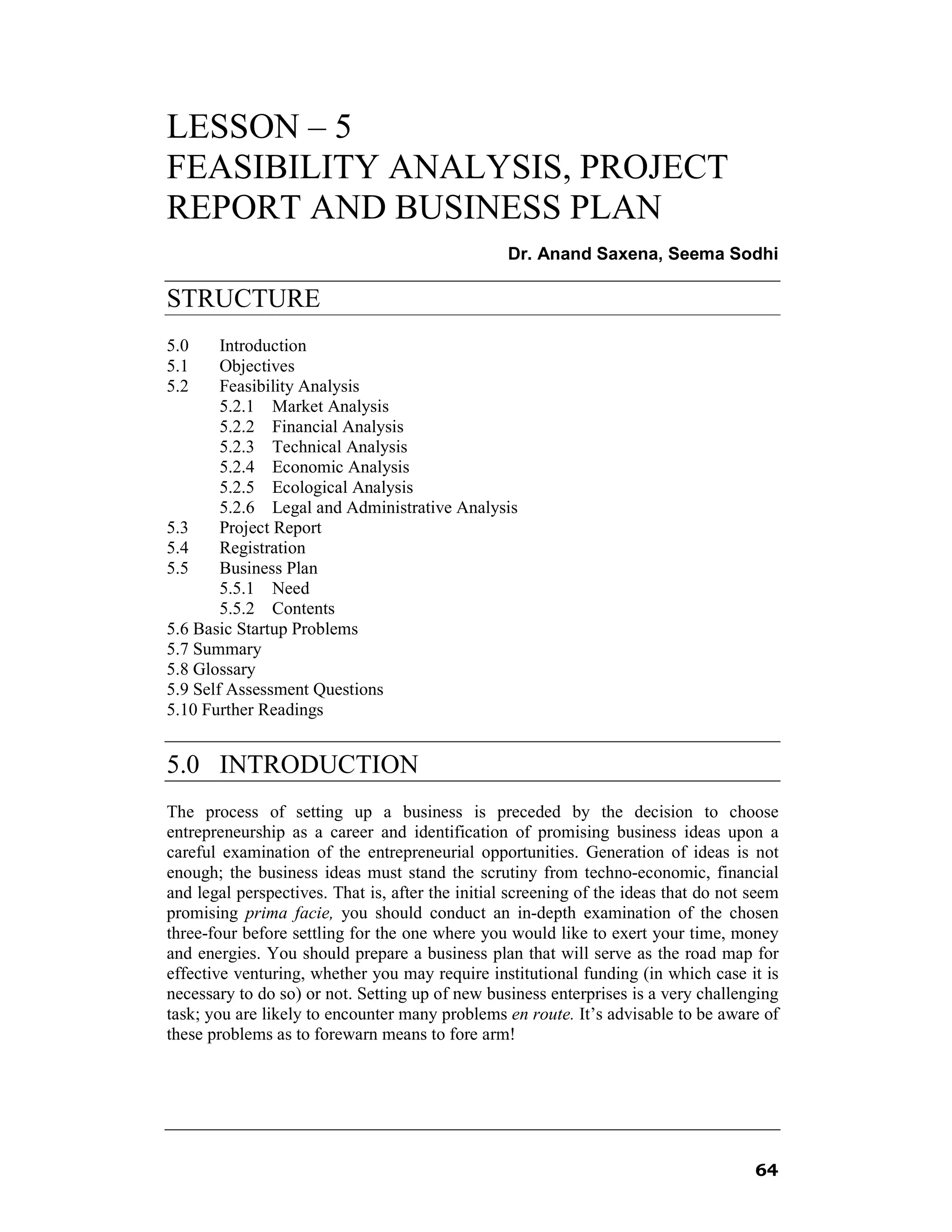 LESSON – 5
FEASIBILITY ANALYSIS, PROJECT
REPORT AND BUSINESS PLAN
                                                  Dr. Anand Saxena, Seema Sodhi

STRUCTURE
5.0     Introduction
5.1     Objectives
5.2     Feasibility Analysis
        5.2.1 Market Analysis
        5.2.2 Financial Analysis
        5.2.3 Technical Analysis
        5.2.4 Economic Analysis
        5.2.5 Ecological Analysis
        5.2.6 Legal and Administrative Analysis
5.3     Project Report
5.4     Registration
5.5     Business Plan
        5.5.1 Need
        5.5.2 Contents
5.6 Basic Startup Problems
5.7 Summary
5.8 Glossary
5.9 Self Assessment Questions
5.10 Further Readings


5.0 INTRODUCTION
The process of setting up a business is preceded by the decision to choose
entrepreneurship as a career and identification of promising business ideas upon a
careful examination of the entrepreneurial opportunities. Generation of ideas is not
enough; the business ideas must stand the scrutiny from techno-economic, financial
and legal perspectives. That is, after the initial screening of the ideas that do not seem
promising prima facie, you should conduct an in-depth examination of the chosen
three-four before settling for the one where you would like to exert your time, money
and energies. You should prepare a business plan that will serve as the road map for
effective venturing, whether you may require institutional funding (in which case it is
necessary to do so) or not. Setting up of new business enterprises is a very challenging
task; you are likely to encounter many problems en route. It’s advisable to be aware of
these problems as to forewarn means to fore arm!




                                                                                      64
 