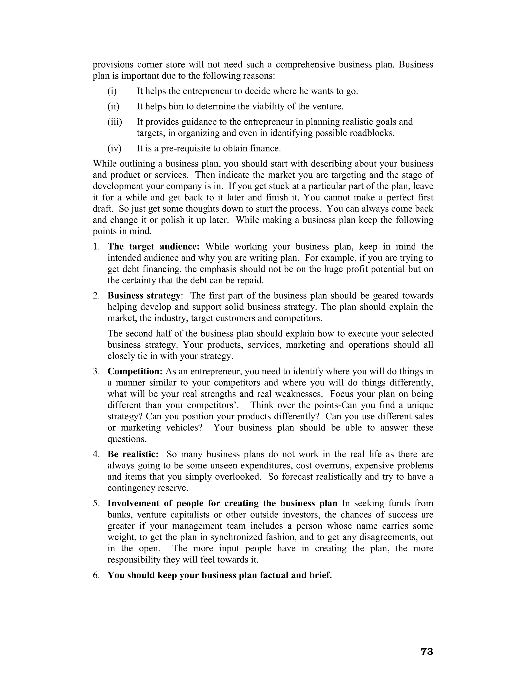provisions corner store will not need such a comprehensive business plan. Business
plan is important due to the following reasons:
   (i)     It helps the entrepreneur to decide where he wants to go.
   (ii)    It helps him to determine the viability of the venture.
   (iii)   It provides guidance to the entrepreneur in planning realistic goals and
           targets, in organizing and even in identifying possible roadblocks.
   (iv)    It is a pre-requisite to obtain finance.
While outlining a business plan, you should start with describing about your business
and product or services. Then indicate the market you are targeting and the stage of
development your company is in. If you get stuck at a particular part of the plan, leave
it for a while and get back to it later and finish it. You cannot make a perfect first
draft. So just get some thoughts down to start the process. You can always come back
and change it or polish it up later. While making a business plan keep the following
points in mind.
1. The target audience: While working your business plan, keep in mind the
   intended audience and why you are writing plan. For example, if you are trying to
   get debt financing, the emphasis should not be on the huge profit potential but on
   the certainty that the debt can be repaid.
2. Business strategy: The first part of the business plan should be geared towards
   helping develop and support solid business strategy. The plan should explain the
   market, the industry, target customers and competitors.
   The second half of the business plan should explain how to execute your selected
   business strategy. Your products, services, marketing and operations should all
   closely tie in with your strategy.
3. Competition: As an entrepreneur, you need to identify where you will do things in
   a manner similar to your competitors and where you will do things differently,
   what will be your real strengths and real weaknesses. Focus your plan on being
   different than your competitors’. Think over the points-Can you find a unique
   strategy? Can you position your products differently? Can you use different sales
   or marketing vehicles? Your business plan should be able to answer these
   questions.
4. Be realistic: So many business plans do not work in the real life as there are
   always going to be some unseen expenditures, cost overruns, expensive problems
   and items that you simply overlooked. So forecast realistically and try to have a
   contingency reserve.
5. Involvement of people for creating the business plan In seeking funds from
   banks, venture capitalists or other outside investors, the chances of success are
   greater if your management team includes a person whose name carries some
   weight, to get the plan in synchronized fashion, and to get any disagreements, out
   in the open. The more input people have in creating the plan, the more
   responsibility they will feel towards it.
6. You should keep your business plan factual and brief.




                                                                                      73
 