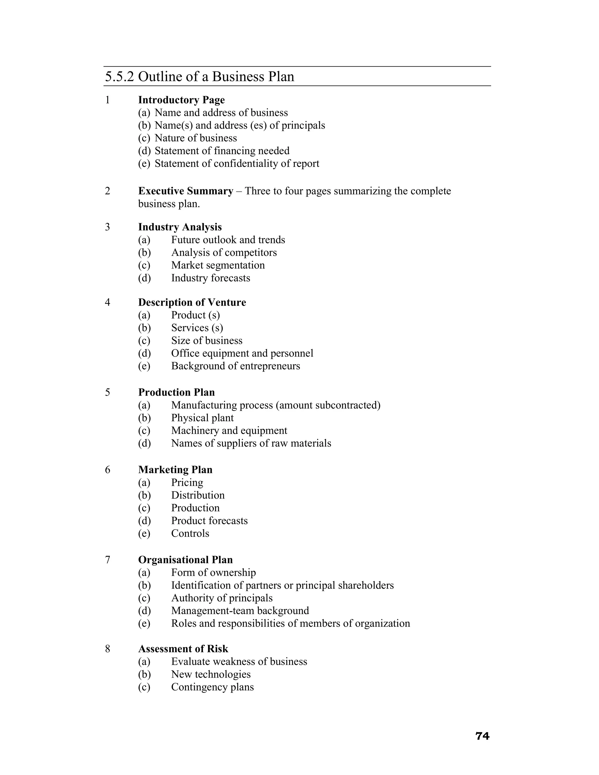 5.5.2 Outline of a Business Plan
1    Introductory Page
     (a) Name and address of business
     (b) Name(s) and address (es) of principals
     (c) Nature of business
     (d) Statement of financing needed
     (e) Statement of confidentiality of report

2    Executive Summary – Three to four pages summarizing the complete
     business plan.

3    Industry Analysis
     (a)    Future outlook and trends
     (b)    Analysis of competitors
     (c)    Market segmentation
     (d)    Industry forecasts

4    Description of Venture
     (a)   Product (s)
     (b)   Services (s)
     (c)   Size of business
     (d)   Office equipment and personnel
     (e)   Background of entrepreneurs

5    Production Plan
     (a)   Manufacturing process (amount subcontracted)
     (b)   Physical plant
     (c)   Machinery and equipment
     (d)   Names of suppliers of raw materials

6    Marketing Plan
     (a)  Pricing
     (b)  Distribution
     (c)  Production
     (d)  Product forecasts
     (e)  Controls

7    Organisational Plan
     (a)   Form of ownership
     (b)   Identification of partners or principal shareholders
     (c)   Authority of principals
     (d)   Management-team background
     (e)   Roles and responsibilities of members of organization

8    Assessment of Risk
     (a)   Evaluate weakness of business
     (b)   New technologies
     (c)   Contingency plans



                                                                        74
 