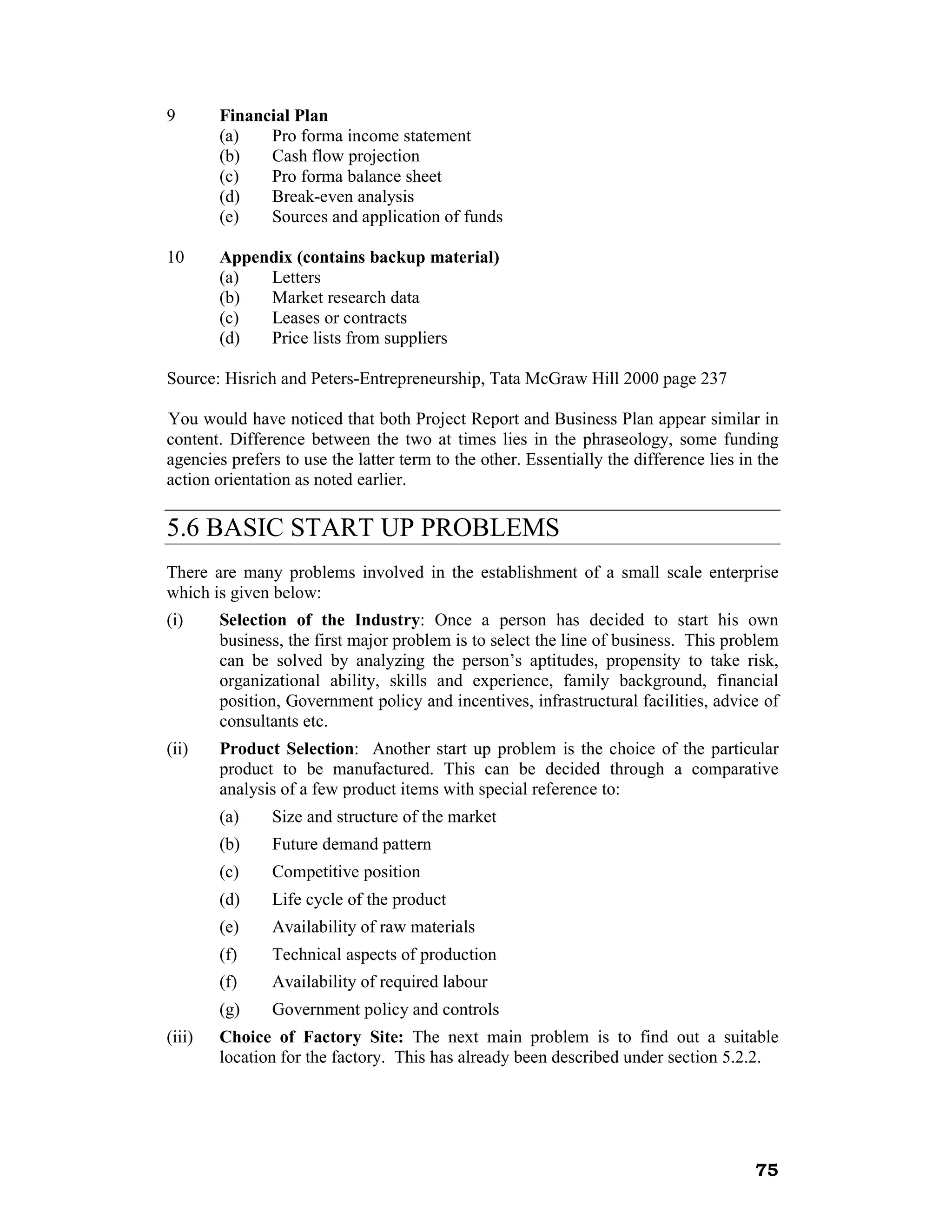 9       Financial Plan
        (a)   Pro forma income statement
        (b)   Cash flow projection
        (c)   Pro forma balance sheet
        (d)   Break-even analysis
        (e)   Sources and application of funds

10      Appendix (contains backup material)
        (a)  Letters
        (b)  Market research data
        (c)  Leases or contracts
        (d)  Price lists from suppliers

Source: Hisrich and Peters-Entrepreneurship, Tata McGraw Hill 2000 page 237

You would have noticed that both Project Report and Business Plan appear similar in
content. Difference between the two at times lies in the phraseology, some funding
agencies prefers to use the latter term to the other. Essentially the difference lies in the
action orientation as noted earlier.

5.6 BASIC START UP PROBLEMS
There are many problems involved in the establishment of a small scale enterprise
which is given below:
(i)     Selection of the Industry: Once a person has decided to start his own
        business, the first major problem is to select the line of business. This problem
        can be solved by analyzing the person’s aptitudes, propensity to take risk,
        organizational ability, skills and experience, family background, financial
        position, Government policy and incentives, infrastructural facilities, advice of
        consultants etc.
(ii)    Product Selection: Another start up problem is the choice of the particular
        product to be manufactured. This can be decided through a comparative
        analysis of a few product items with special reference to:
        (a)    Size and structure of the market
        (b)    Future demand pattern
        (c)    Competitive position
        (d)    Life cycle of the product
        (e)    Availability of raw materials
        (f)    Technical aspects of production
        (f)    Availability of required labour
        (g)    Government policy and controls
(iii)   Choice of Factory Site: The next main problem is to find out a suitable
        location for the factory. This has already been described under section 5.2.2.




                                                                                        75
 