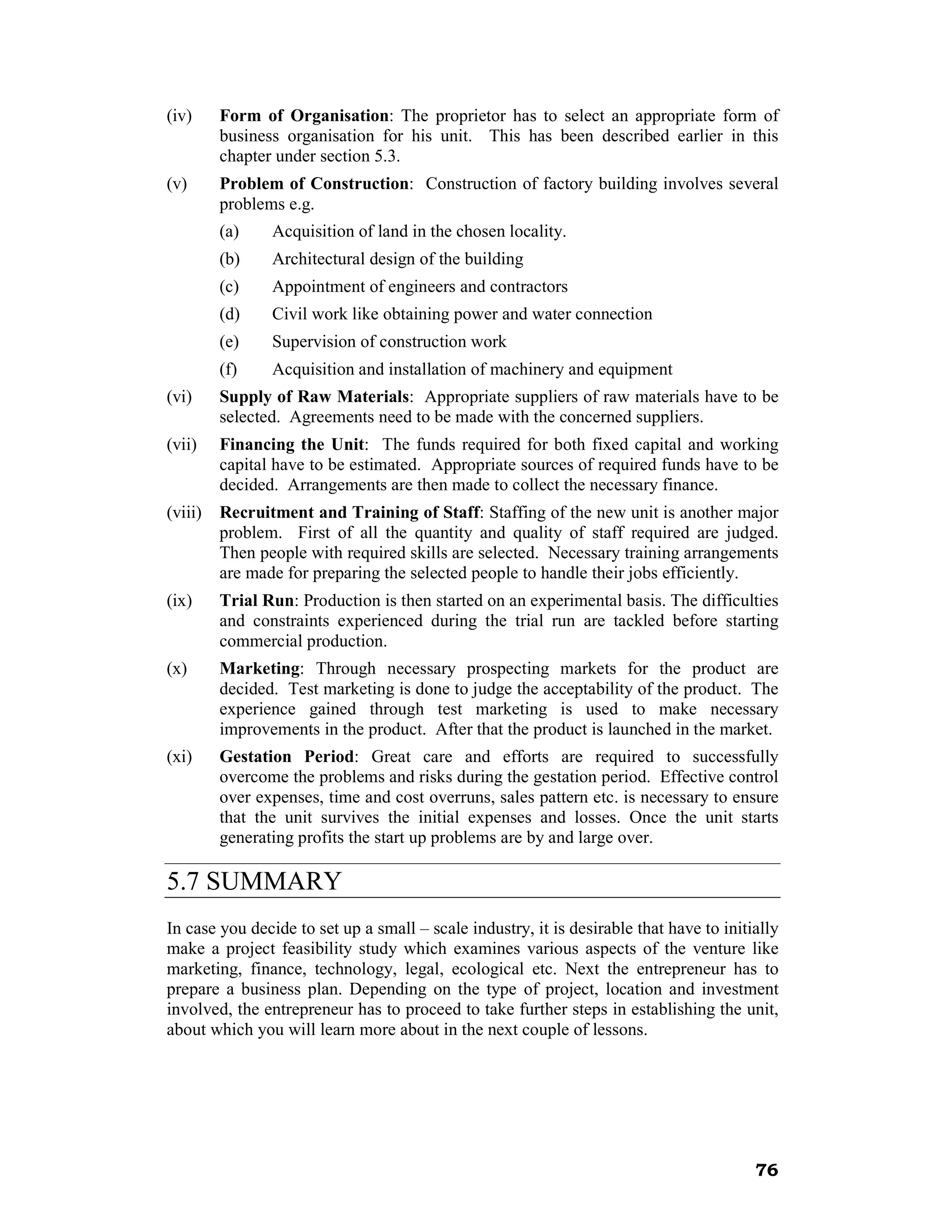 (iv)     Form of Organisation: The proprietor has to select an appropriate form of
         business organisation for his unit. This has been described earlier in this
         chapter under section 5.3.
(v)      Problem of Construction: Construction of factory building involves several
         problems e.g.
         (a)    Acquisition of land in the chosen locality.
         (b)    Architectural design of the building
         (c)    Appointment of engineers and contractors
         (d)    Civil work like obtaining power and water connection
         (e)    Supervision of construction work
         (f)    Acquisition and installation of machinery and equipment
(vi)     Supply of Raw Materials: Appropriate suppliers of raw materials have to be
         selected. Agreements need to be made with the concerned suppliers.
(vii)    Financing the Unit: The funds required for both fixed capital and working
         capital have to be estimated. Appropriate sources of required funds have to be
         decided. Arrangements are then made to collect the necessary finance.
(viii)   Recruitment and Training of Staff: Staffing of the new unit is another major
         problem. First of all the quantity and quality of staff required are judged.
         Then people with required skills are selected. Necessary training arrangements
         are made for preparing the selected people to handle their jobs efficiently.
(ix)     Trial Run: Production is then started on an experimental basis. The difficulties
         and constraints experienced during the trial run are tackled before starting
         commercial production.
(x)      Marketing: Through necessary prospecting markets for the product are
         decided. Test marketing is done to judge the acceptability of the product. The
         experience gained through test marketing is used to make necessary
         improvements in the product. After that the product is launched in the market.
(xi)     Gestation Period: Great care and efforts are required to successfully
         overcome the problems and risks during the gestation period. Effective control
         over expenses, time and cost overruns, sales pattern etc. is necessary to ensure
         that the unit survives the initial expenses and losses. Once the unit starts
         generating profits the start up problems are by and large over.

5.7 SUMMARY
In case you decide to set up a small – scale industry, it is desirable that have to initially
make a project feasibility study which examines various aspects of the venture like
marketing, finance, technology, legal, ecological etc. Next the entrepreneur has to
prepare a business plan. Depending on the type of project, location and investment
involved, the entrepreneur has to proceed to take further steps in establishing the unit,
about which you will learn more about in the next couple of lessons.




                                                                                         76
 