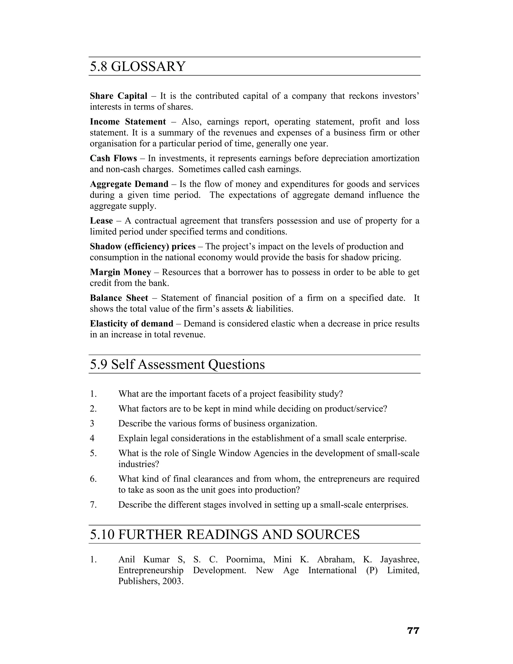 5.8 GLOSSARY
Share Capital – It is the contributed capital of a company that reckons investors’
interests in terms of shares.
Income Statement – Also, earnings report, operating statement, profit and loss
statement. It is a summary of the revenues and expenses of a business firm or other
organisation for a particular period of time, generally one year.
Cash Flows – In investments, it represents earnings before depreciation amortization
and non-cash charges. Sometimes called cash earnings.
Aggregate Demand – Is the flow of money and expenditures for goods and services
during a given time period. The expectations of aggregate demand influence the
aggregate supply.
Lease – A contractual agreement that transfers possession and use of property for a
limited period under specified terms and conditions.
Shadow (efficiency) prices – The project’s impact on the levels of production and
consumption in the national economy would provide the basis for shadow pricing.
Margin Money – Resources that a borrower has to possess in order to be able to get
credit from the bank.
Balance Sheet – Statement of financial position of a firm on a specified date. It
shows the total value of the firm’s assets & liabilities.
Elasticity of demand – Demand is considered elastic when a decrease in price results
in an increase in total revenue.


5.9 Self Assessment Questions
1.     What are the important facets of a project feasibility study?
2.     What factors are to be kept in mind while deciding on product/service?
3      Describe the various forms of business organization.
4      Explain legal considerations in the establishment of a small scale enterprise.
5.     What is the role of Single Window Agencies in the development of small-scale
       industries?
6.     What kind of final clearances and from whom, the entrepreneurs are required
       to take as soon as the unit goes into production?
7.     Describe the different stages involved in setting up a small-scale enterprises.


5.10 FURTHER READINGS AND SOURCES
1.     Anil Kumar S, S. C. Poornima, Mini K. Abraham, K. Jayashree,
       Entrepreneurship Development. New Age International (P) Limited,
       Publishers, 2003.




                                                                                        77
 
