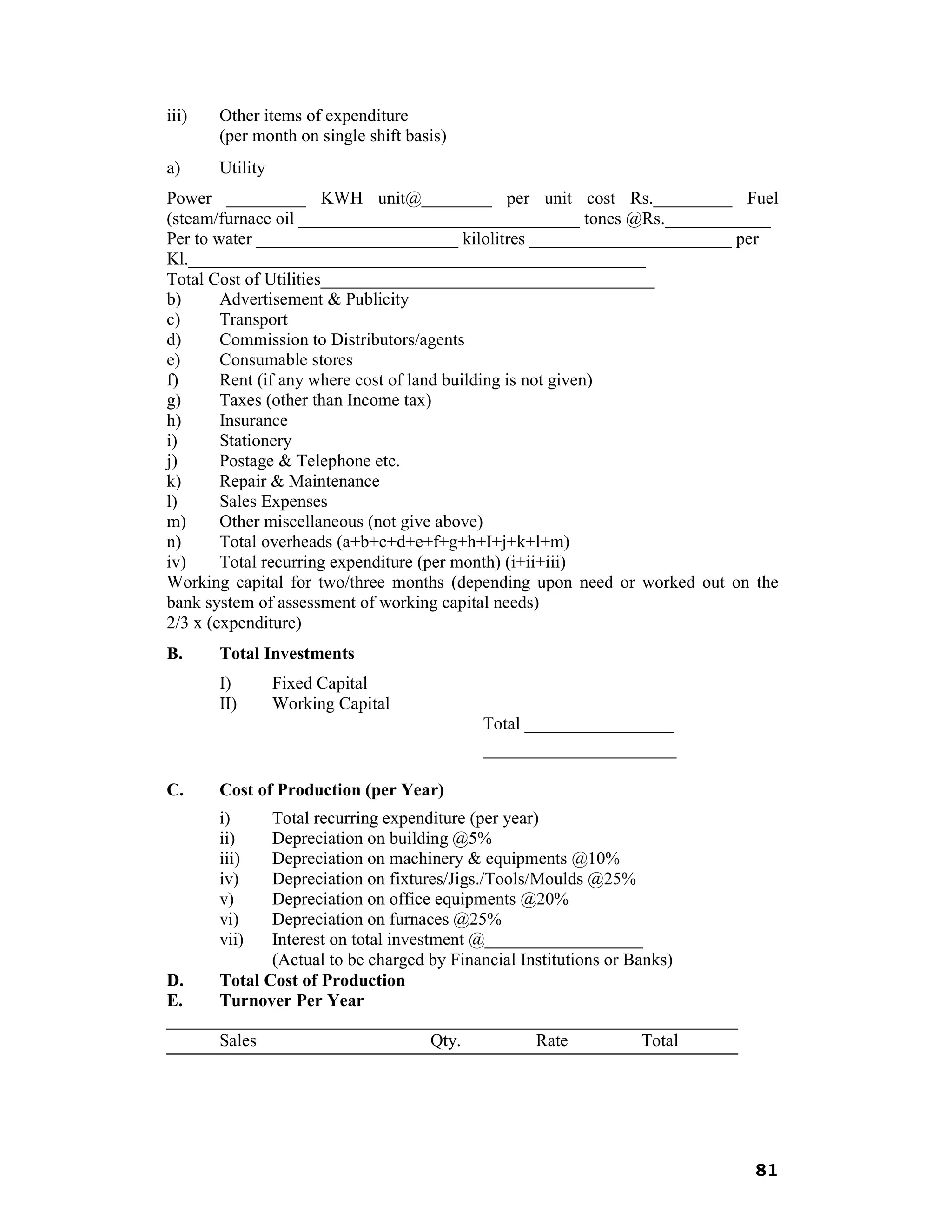 iii)   Other items of expenditure
       (per month on single shift basis)
a)     Utility
Power _________ KWH unit@________ per unit cost Rs._________ Fuel
(steam/furnace oil ________________________________ tones @Rs.____________
Per to water _______________________ kilolitres _______________________ per
Kl.____________________________________________________
Total Cost of Utilities______________________________________
b)      Advertisement & Publicity
c)      Transport
d)      Commission to Distributors/agents
e)      Consumable stores
f)      Rent (if any where cost of land building is not given)
g)      Taxes (other than Income tax)
h)      Insurance
i)      Stationery
j)      Postage & Telephone etc.
k)      Repair & Maintenance
l)      Sales Expenses
m)      Other miscellaneous (not give above)
n)      Total overheads (a+b+c+d+e+f+g+h+I+j+k+l+m)
iv)     Total recurring expenditure (per month) (i+ii+iii)
Working capital for two/three months (depending upon need or worked out on the
bank system of assessment of working capital needs)
2/3 x (expenditure)
B.     Total Investments
       I)        Fixed Capital
       II)       Working Capital
                                           Total _________________
                                           ______________________

C.     Cost of Production (per Year)
       i)    Total recurring expenditure (per year)
       ii)   Depreciation on building @5%
       iii)  Depreciation on machinery & equipments @10%
       iv)   Depreciation on fixtures/Jigs./Tools/Moulds @25%
       v)    Depreciation on office equipments @20%
       vi)   Depreciation on furnaces @25%
       vii)  Interest on total investment @__________________
             (Actual to be charged by Financial Institutions or Banks)
D.    Total Cost of Production
E.    Turnover Per Year
_________________________________________________________________
      Sales                          Qty.          Rate           Total




                                                                           81
 