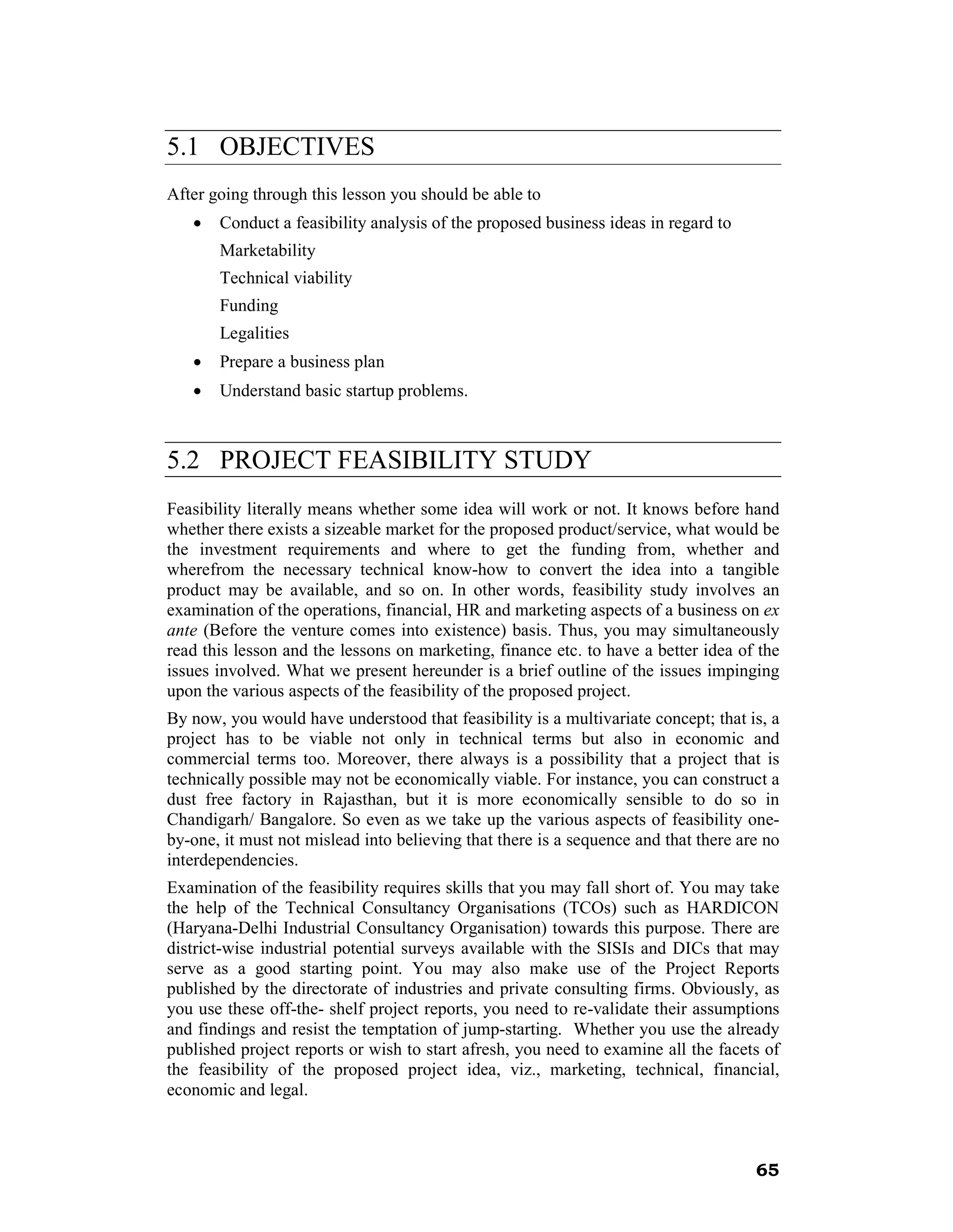 5.1 OBJECTIVES
After going through this lesson you should be able to
   •   Conduct a feasibility analysis of the proposed business ideas in regard to
       Marketability
       Technical viability
       Funding
       Legalities
   •   Prepare a business plan
   •   Understand basic startup problems.



5.2 PROJECT FEASIBILITY STUDY
Feasibility literally means whether some idea will work or not. It knows before hand
whether there exists a sizeable market for the proposed product/service, what would be
the investment requirements and where to get the funding from, whether and
wherefrom the necessary technical know-how to convert the idea into a tangible
product may be available, and so on. In other words, feasibility study involves an
examination of the operations, financial, HR and marketing aspects of a business on ex
ante (Before the venture comes into existence) basis. Thus, you may simultaneously
read this lesson and the lessons on marketing, finance etc. to have a better idea of the
issues involved. What we present hereunder is a brief outline of the issues impinging
upon the various aspects of the feasibility of the proposed project.
By now, you would have understood that feasibility is a multivariate concept; that is, a
project has to be viable not only in technical terms but also in economic and
commercial terms too. Moreover, there always is a possibility that a project that is
technically possible may not be economically viable. For instance, you can construct a
dust free factory in Rajasthan, but it is more economically sensible to do so in
Chandigarh/ Bangalore. So even as we take up the various aspects of feasibility one-
by-one, it must not mislead into believing that there is a sequence and that there are no
interdependencies.
Examination of the feasibility requires skills that you may fall short of. You may take
the help of the Technical Consultancy Organisations (TCOs) such as HARDICON
(Haryana-Delhi Industrial Consultancy Organisation) towards this purpose. There are
district-wise industrial potential surveys available with the SISIs and DICs that may
serve as a good starting point. You may also make use of the Project Reports
published by the directorate of industries and private consulting firms. Obviously, as
you use these off-the- shelf project reports, you need to re-validate their assumptions
and findings and resist the temptation of jump-starting. Whether you use the already
published project reports or wish to start afresh, you need to examine all the facets of
the feasibility of the proposed project idea, viz., marketing, technical, financial,
economic and legal.



                                                                                     65
 