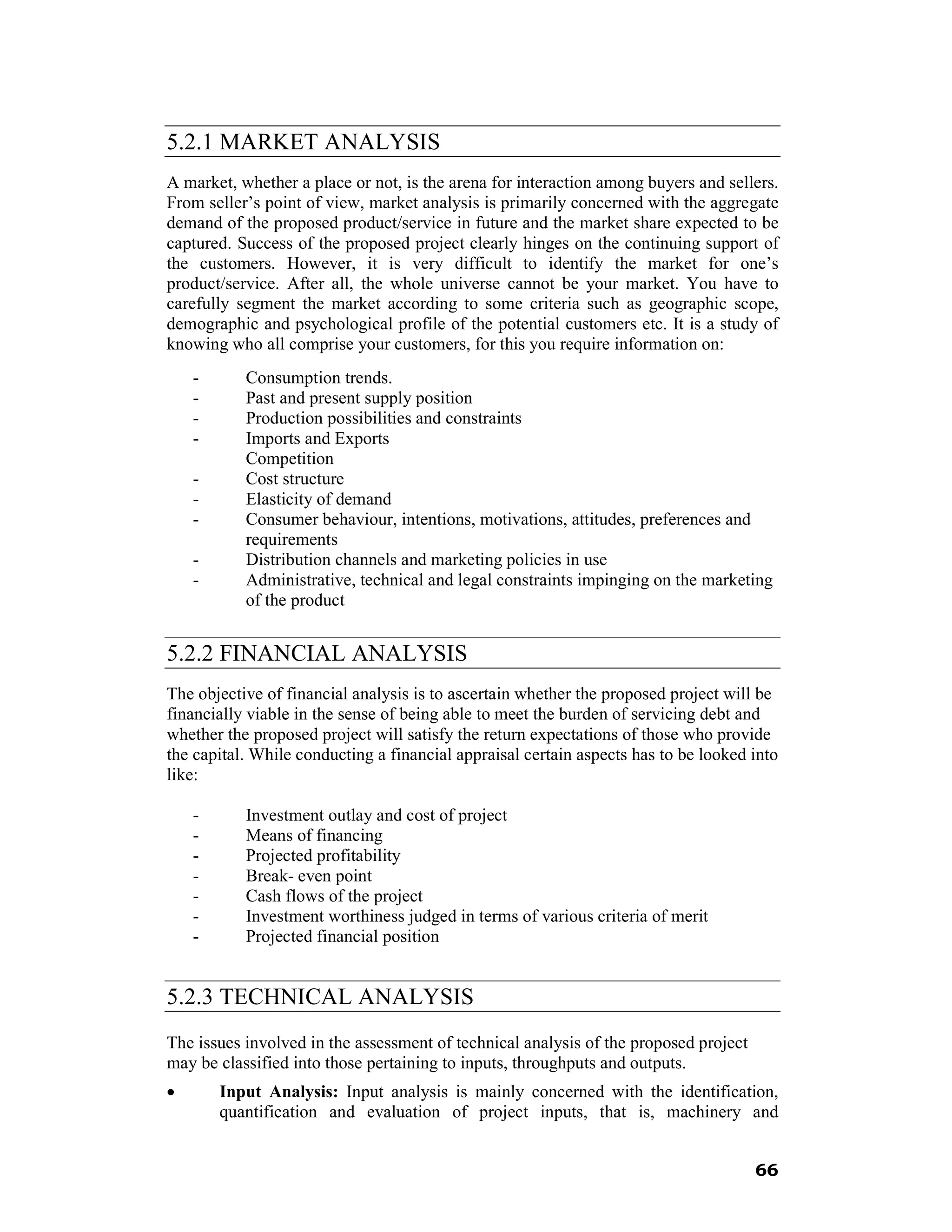 5.2.1 MARKET ANALYSIS
A market, whether a place or not, is the arena for interaction among buyers and sellers.
From seller’s point of view, market analysis is primarily concerned with the aggregate
demand of the proposed product/service in future and the market share expected to be
captured. Success of the proposed project clearly hinges on the continuing support of
the customers. However, it is very difficult to identify the market for one’s
product/service. After all, the whole universe cannot be your market. You have to
carefully segment the market according to some criteria such as geographic scope,
demographic and psychological profile of the potential customers etc. It is a study of
knowing who all comprise your customers, for this you require information on:
    -      Consumption trends.
    -      Past and present supply position
    -      Production possibilities and constraints
    -      Imports and Exports
           Competition
    -      Cost structure
    -      Elasticity of demand
    -      Consumer behaviour, intentions, motivations, attitudes, preferences and
           requirements
    -      Distribution channels and marketing policies in use
    -      Administrative, technical and legal constraints impinging on the marketing
           of the product


5.2.2 FINANCIAL ANALYSIS
The objective of financial analysis is to ascertain whether the proposed project will be
financially viable in the sense of being able to meet the burden of servicing debt and
whether the proposed project will satisfy the return expectations of those who provide
the capital. While conducting a financial appraisal certain aspects has to be looked into
like:

    -      Investment outlay and cost of project
    -      Means of financing
    -      Projected profitability
    -      Break- even point
    -      Cash flows of the project
    -      Investment worthiness judged in terms of various criteria of merit
    -      Projected financial position


5.2.3 TECHNICAL ANALYSIS
The issues involved in the assessment of technical analysis of the proposed project
may be classified into those pertaining to inputs, throughputs and outputs.
•       Input Analysis: Input analysis is mainly concerned with the identification,
        quantification and evaluation of project inputs, that is, machinery and


                                                                                      66
 