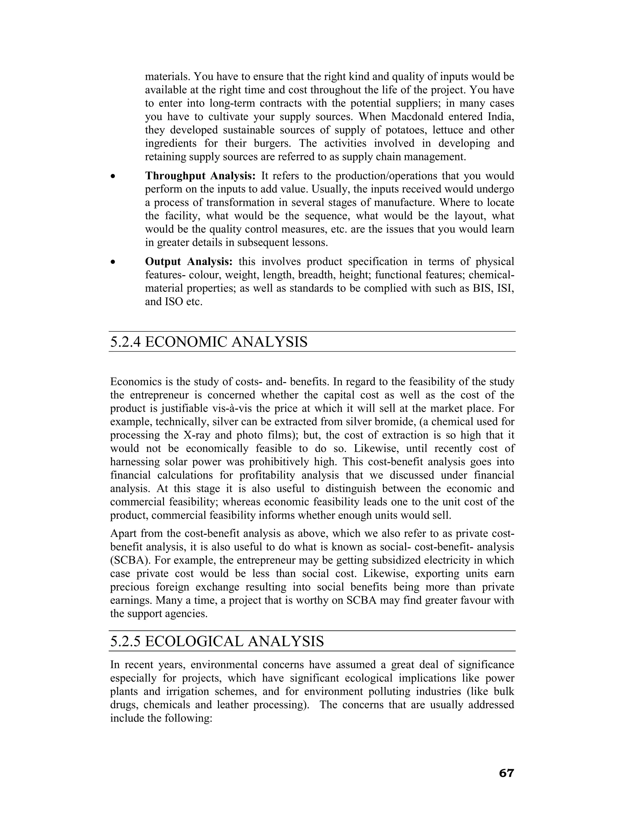 materials. You have to ensure that the right kind and quality of inputs would be
       available at the right time and cost throughout the life of the project. You have
       to enter into long-term contracts with the potential suppliers; in many cases
       you have to cultivate your supply sources. When Macdonald entered India,
       they developed sustainable sources of supply of potatoes, lettuce and other
       ingredients for their burgers. The activities involved in developing and
       retaining supply sources are referred to as supply chain management.
•      Throughput Analysis: It refers to the production/operations that you would
       perform on the inputs to add value. Usually, the inputs received would undergo
       a process of transformation in several stages of manufacture. Where to locate
       the facility, what would be the sequence, what would be the layout, what
       would be the quality control measures, etc. are the issues that you would learn
       in greater details in subsequent lessons.
•      Output Analysis: this involves product specification in terms of physical
       features- colour, weight, length, breadth, height; functional features; chemical-
       material properties; as well as standards to be complied with such as BIS, ISI,
       and ISO etc.


5.2.4 ECONOMIC ANALYSIS

Economics is the study of costs- and- benefits. In regard to the feasibility of the study
the entrepreneur is concerned whether the capital cost as well as the cost of the
product is justifiable vis-à-vis the price at which it will sell at the market place. For
example, technically, silver can be extracted from silver bromide, (a chemical used for
processing the X-ray and photo films); but, the cost of extraction is so high that it
would not be economically feasible to do so. Likewise, until recently cost of
harnessing solar power was prohibitively high. This cost-benefit analysis goes into
financial calculations for profitability analysis that we discussed under financial
analysis. At this stage it is also useful to distinguish between the economic and
commercial feasibility; whereas economic feasibility leads one to the unit cost of the
product, commercial feasibility informs whether enough units would sell.
Apart from the cost-benefit analysis as above, which we also refer to as private cost-
benefit analysis, it is also useful to do what is known as social- cost-benefit- analysis
(SCBA). For example, the entrepreneur may be getting subsidized electricity in which
case private cost would be less than social cost. Likewise, exporting units earn
precious foreign exchange resulting into social benefits being more than private
earnings. Many a time, a project that is worthy on SCBA may find greater favour with
the support agencies.

5.2.5 ECOLOGICAL ANALYSIS
In recent years, environmental concerns have assumed a great deal of significance
especially for projects, which have significant ecological implications like power
plants and irrigation schemes, and for environment polluting industries (like bulk
drugs, chemicals and leather processing). The concerns that are usually addressed
include the following:



                                                                                     67
 